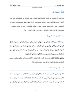 ‫ﻣﺮﻛﺰ ﻣﻮﺍﺭﺩ ﺍﻟﺘﻨﻤﻴﺔ ‪RDC‬‬                                                                ‫ﺩﻟﻴﻞ ﺍﻟﺘﻨﻤﻴﺔ ﺑﺎﳌﺸﺎﺭﻛﺔ‬
                                         ‫0102 ,1 ‪September‬‬


                                                                                ‫ﺛﺎﻧﻴﺎﹰ: ﺍﳌﺸـﺎﺭﻛﺔ‬

‫ﺘﻌﺩ ﺍﻟﻤﺸﺎﺭﻜﺔ ﺍﻟﻤﺠﺘﻤﻌﻴﺔ ﺃﺤﺩ ﺍﻟﺩﻋﺎﺌﻡ ﺍﻟﺭﺌﻴﺴﻴﺔ ﻟﻌﻤﻠﻴﺔ ﺍﻟﺘﻨﻤﻴﺔ، ﻭﺘﻌﺘﺒﺭ ﺍﻟﻤﺸﺎﺭﻜﺔ ﻤﻥ ﺍﻟﻤﻔﺎﻫﻴﻡ ﺍﻟﺘﻲ ﺃﺜﺭﺕ ﻋﻠﻰ‬

‫ﺃﻫﺩﺍﻑ ﻭﺃﺴﻠﻭﺏ ﺘﻨﻔﻴﺫ ﺍﻟﻤﺸﺭﻭﻋﺎﺕ ﻭﺍﻟﺒﺭﺍﻤﺞ ﺍﻟﺘﻨﻤﻭﻴﺔ، ﻭﻤﺎﺯﺍل ﻫﺫﺍ ﺍﻟﻤﻔﻬﻭﻡ ﻴﺘﻁﻭﺭ ﻭﻴﺴـﺘﻔﻴﺩ ﻤـﻥ ﺘﺠـﺎﺭﺏ‬

‫ﺍﻟﻤﺠﺘﻤﻌﺎﺕ ﻭﺍﻟﻤﺸﺭﻭﻋﺎﺕ ﺍﻟﻤﺨﺘﻠﻔﺔ )ﺼﺤﻴﺔ – ﺒﻴﺌﻴﺔ – ﻋﻤﺎﻟـﺔ ﺍﻷﻁﻔـﺎل – ﺘـﺩﺭﻴﺏ ﺤﺭﻓـﻲ ﻭﻤﻬﻨـﻲ –‬

                          ‫ﻤﺸﺭﻭﻋﺎﺕ ﺍﻹﻗﺭﺍﺽ – ﻤﺸﺭﻭﻋﺎﺕ ﺍﻟﺩﻓﺎﻉ ﻭﺍﻟﻤﺅﺍﺯﺭﺓ – ﺤﻘﻭﻕ ﺍﻹﻨﺴﺎﻥ ...ﺍﻟﺦ(.‬


                                                                      ‫١. ﺍﳌﺸﺎﺭﻛﺔ: ﻣﺎ ﻫﻲ ؟‬

‫ﻫﻲ )ﻋﻤﻠﻴﺔ ﺇﺴﻬﺎﻡ ﺍﻷﻓﺭﺍﺩ ﺒﺈﺭﺍﺩﺘﻬﻡ ﻓﻲ ﺃﻋﻤﺎل ﺘﻬﻡ ﺍﻟﻤﺠﺘﻤﻊ ﻭﺘﺯﻴﺩ ﻤﻥ ﺇﻤﻜﺎﻨﻴﺎﺘﻬﺎ ﻓﻲ ﺼـﻨﻊ ﻭﺍﺴـﺘﻐﻼل‬

‫ﺍﻟﻔﺭﺹ ﺍﻟﺘﻰ ﻤﻥ ﺸﺄﻨﻬﺎ ﺃﻥ ﺘﺅﺩﻯ ﺇﻟﻰ ﺘﻨﻤﻴﺔ ﻅﺭﻭﻓﻬﻡ ﺍﻟﻤﻌﻴﺸﻴﺔ ﻭﻭﻀﻌﻬﻡ ﺍﻟﻤﺠﺘﻤﻌﻲ، ﺴـﻭﺍﺀ ﻜـﺎﻥ ﻫـﺫﺍ‬

‫ﺍﻹﺴﻬﺎﻡ ﺒﺎﻟﻤﺎل ﺃﻭ ﺍﻟﺠﻬﺩ ﺃﻭ ﺍﻟﺭﺃﻱ، ﻭﺍﻟﻤﺸﺎﺭﻜﺔ ﺍﻟﻤﺠﺘﻤﻌﻴﺔ ﺘﺘﻡ ﻓﻲ ﺇﻁﺎﺭ ﻤﺅﺴﺴﺎﺕ ﺘﻜﺘﺴﺏ ﺸﺭﻋﻴﺘﻬﺎ ﻤـﻥ‬

                           ‫ﺨﺩﻤﺘﻬﺎ ﻟﻠﻤﺠﺘﻤﻊ ﻭﺩﻭﺭ ﺍﻟﻤﺠﺘﻤﻊ ﻓﻲ ﺘﺤﺩﻴﺩ ﺃﻨﺸﻁﺘﻬﺎ ﻭﺍﺘﺠﺎﻫﺎﺘﻬﺎ ﺍﻟﻤﺴﺘﻘﺒﻠﻴﺔ(.‬

‫ﻭﺒﺎﻟﺘﺎﻟﻲ ﻟﻠﻤﺸﺎﺭﻜﺔ ﺸﻘﻴﻥ: ﺸﻕ ﻤﺘﻌﻠﻕ ﺒﺎﻟﻘﺩﺭﺓ ﻋﻠﻰ ﺍﻻﺨﺘﻴﺎﺭ ﻭﺍﻻﺒﺘﻜﺎﺭ، ﻭﺸﻕ ﺁﺨﺭ ﻤﺘﻌﻠـﻕ ﺒﺎﻟﻘـﺩﺭﺓ ﻋﻠـﻰ‬

                                         ‫ﺍﻟﺘﻨﻅﻴﻡ ﻤﻥ ﺃﺠل ﺘﻨﻔﻴﺫ ﺍﻟﻤﺒﺎﺩﺭﺍﺕ ﺍﻟﺘﻲ ﻴﺤﺩﺩ ﺍﻟﻤﺠﺘﻤﻊ ﺍﺤﺘﻴﺎﺠﻪ ﻟﻬﺎ.‬


                                                                         ‫٢. ﺍﳌﺸﺎﺭﻛﺔ: ﳌﺎﺫﺍ ؟‬

‫ﺍﻹﻨﺴﺎﻥ "ﺭﺠﺎل ﻭﻨﺴﺎﺀ" ﻫﻭ ﻤﺤﻭﺭ ﺍﻟﺘﻨﻤﻴﺔ، ﻭﺒﺎﻟﺘﺎﻟﻲ ﻓﺎﻥ ﺍﻟﻐﺭﺽ ﻤﻥ ﻋﻤﻠﻴﺔ ﺍﻟﺘﻨﻤﻴﺔ ﻫﻭ ﺘﻁﻭﻴﺭ ﻨﻭﻋﻴﺔ ﺤﻴـﺎﺓ‬

‫ﺍﻷﻓﺭﺍﺩ ﻭﻗﺩﺭﺍﺘﻬﻡ ﻋﻠﻰ ﺘﻁﻭﻴﺭ ﺃﻨﻔﺴﻬﻡ ﻭﻤﺠﺘﻤﻌﺎﺘﻬﻡ، ﻭﻴﺘﻁﻠﺏ ﺫﻟﻙ ﻤﺸﺎﺭﻜﺔ ﺍﻷﻓﺭﺍﺩ ﻭﺍﻟﺠﻤﺎﻋﺎﺕ ﻭﺍﻟﻤﺅﺴﺴـﺎﺕ‬

‫ﺍﻟﻤﺨﺘﻠﻔﺔ ﻓﻲ ﺘﺤﺩﻴﺩ ﺍﻻﺤﺘﻴﺎﺠﺎﺕ ﺍﻻﺠﺘﻤﺎﻋﻴﺔ ﻭﺃﻭﻟﻭﻴﺎﺘﻬﺎ ﻭﻜﻴﻔﻴﺔ ﺘﻠﺒﻴﺘﻬﺎ، ﻭﺍﻟﻤﺸﺎﺭﻜﺔ ﻤﺒﻨﻴﺔ ﻋﻠﻰ ﺃﻥ ﻜل ﺇﻨﺴـﺎﻥ‬




                                                 ‫٩‬
 