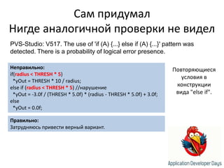 Сам придумалНигде аналогичной проверки не виделPVS-Studio: V517. The use of 'if (A) {...} else if (A) {...}' pattern was detected. There is a probability of logical error presence.Неправильно:if(radius < THRESH * 5)*yOut = THRESH * 10 / radius;else if (radius < THRESH * 5) //нарушение*yOut = -3.0f / (THRESH * 5.0f) * (radius - THRESH * 5.0f) + 3.0f;else  *yOut = 0.0f;Повторяющиеся условия в конструкции вида "else if".Правильно:Затрудняюсь привести верный вариант.