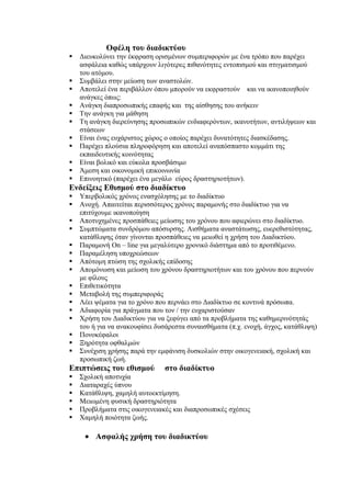 Οφέλη του διαδικτύου
   Διευκολύνει την έκφραση ορισμένων συμπεριφορών με ένα τρόπο που παρέχει
    ασφάλεια καθώς υπάρχουν λιγότερες πιθανότητες εντοπισμού και στιγματισμού
    του ατόμου.
   Συμβάλει στην μείωση των αναστολών.
   Αποτελεί ένα περιβάλλον όπου μπορούν να εκφραστούν και να ικανοποιηθούν
    ανάγκες όπως:
   Ανάγκη διαπροσωπικής επαφής και της αίσθησης του ανήκειν
   Την ανάγκη για μάθηση
   Τη ανάγκη διερεύνησης προσωπικών ενδιαφερόντων, ικανοτήτων, αντιλήψεων και
    στάσεων
   Είναι ένας ευχάριστος χώρος ο οποίος παρέχει δυνατότητες διασκέδασης.
   Παρέχει πλούσια πληροφόρηση και αποτελεί αναπόσπαστο κομμάτι της
    εκπαιδευτικής κοινότητας
   Είναι βολικό και εύκολα προσβάσιμο
   Άμεση και οικονομική επικοινωνία
   Επινοητικό (παρέχει ένα μεγάλο εύρος δραστηριοτήτων).
Ενδείξεις Εθισμού στο διαδίκτυο
   Υπερβολικός χρόνος ενασχόλησης με το διαδίκτυο
   Ανοχή. Απαιτείται περισσότερος χρόνος παραμονής στο διαδίκτυο για να
    επιτύχουμε ικανοποίηση
   Αποτυχημένες προσπάθειες μείωσης του χρόνου που αφιερώνει στο διαδίκτυο.
   Συμπτώματα συνδρόμου απόσυρσης. Αισθήματα αναστάτωσης, ευερεθιστότητας,
    κατάθλιψης όταν γίνονται προσπάθειες να μειωθεί η χρήση του Διαδικτύου.
   Παραμονή On – line για μεγαλύτερο χρονικό διάστημα από το προτιθέμενο.
   Παραμέληση υποχρεώσεων
   Απότομη πτώση της σχολικής επίδοσης
   Απομόνωση και μείωση του χρόνου δραστηριοτήτων και του χρόνου που περνούν
    με φίλους
   Επιθετικότητα
   Μεταβολή της συμπεριφοράς
   Λέει ψέματα για το χρόνο που περνάει στο Διαδίκτυο σε κοντινά πρόσωπα.
   Αδιαφορία για πράγματα που τον / την ευχαριστούσαν
   Χρήση του Διαδικτύου για να ξεφύγει από τα προβλήματα της καθημερινότητάς
    του ή για να ανακουφίσει δυσάρεστα συναισθήματα (π.χ. ενοχή, άγχος, κατάθλιψη)
   Πονοκέφαλοι
   Ξηρότητα οφθαλμών
   Συνέχιση χρήσης παρά την εμφάνιση δυσκολιών στην οικογενειακή, σχολική και
    προσωπική ζωή.
Επιπτώσεις του εθισμού         στο διαδίκτυο
   Σχολική αποτυχία
   Διαταραχές ύπνου
   Κατάθλιψη, χαμηλή αυτοεκτίμηση.
   Μειωμένη φυσική δραστηριότητα
   Προβλήματα στις οικογενειακές και διαπροσωπικές σχέσεις
   Χαμηλή ποιότητα ζωής.

     • Ασφαλής χρήση του διαδικτύου
 