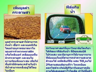 นักวิทยาศาสตร์ที่มหาวิทยาลัยโตเกียวได้พัฒนาฟิล์มกันน้ำ ที่มีคุณสมบัติโปร่งแสง และมีอายุการใช้งานยาวนาน ฟิล์มแบบใหม่ที่สามารถทำความสะอาดตัวเองได้ เคล็ดลับก็คือ ผสม   TiO 2 ลงไป  2 % ตามสมมติฐานที่ว่า ไทเทเนียมออกไซด์จะเกิดปฎิกิริยากับอนุภาคฝุ่นภายใต้แสงอุลตราไวโอเล็ต ทำให้พื้นผิวฟิล์มคงความกันน้ำและสะอาดกว่าปกติ เทคโนโลยีนาโนกับการเพิ่มมูลค่ากระดาษสาให้สามารถกันน้ำ เชื้อรา และแบคทีเรีย โดยนำอนุภาคขนาดนาโนของสารจำพวกพลาสติกหรือโพลีเมอร์ เคลือบบนพื้นผิวกระดาษสา และอบในความร้อนที่เหมาะสม เพื่อให้พื้นผิวมีลักษณะคล้ายใบบัวที่น้ำสามารถกลิ้งอยู่ได้โดยไม่เปียก  เพิ่มมูลค่ากระดาษสา ฟิล์มกันน้ำ 