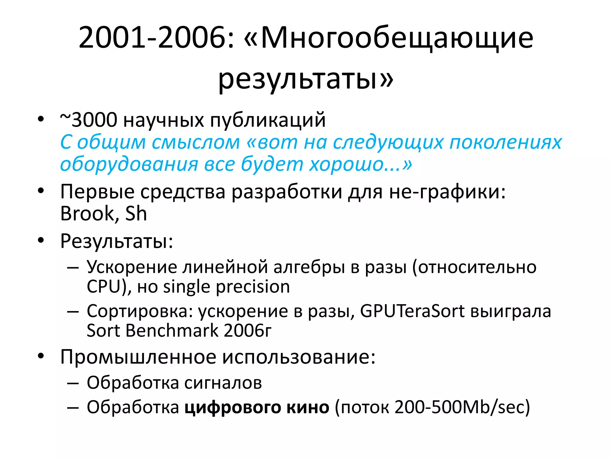 2001-2006: «Многообещающие результаты»~3000 научных публикацийС общим смыслом «вот на следующих поколениях оборудования все будет хорошо...»Первые средства разработки для не-графики: Brook, ShРезультаты:Ускорение линейной алгебры в разы (относительно CPU), но single precisionСортировка: ускорение в разы, GPUTeraSortвыиграла Sort Benchmark 2006гПромышленное использование:Обработка сигналовОбработка цифрового кино (поток 200-500Mb/sec)