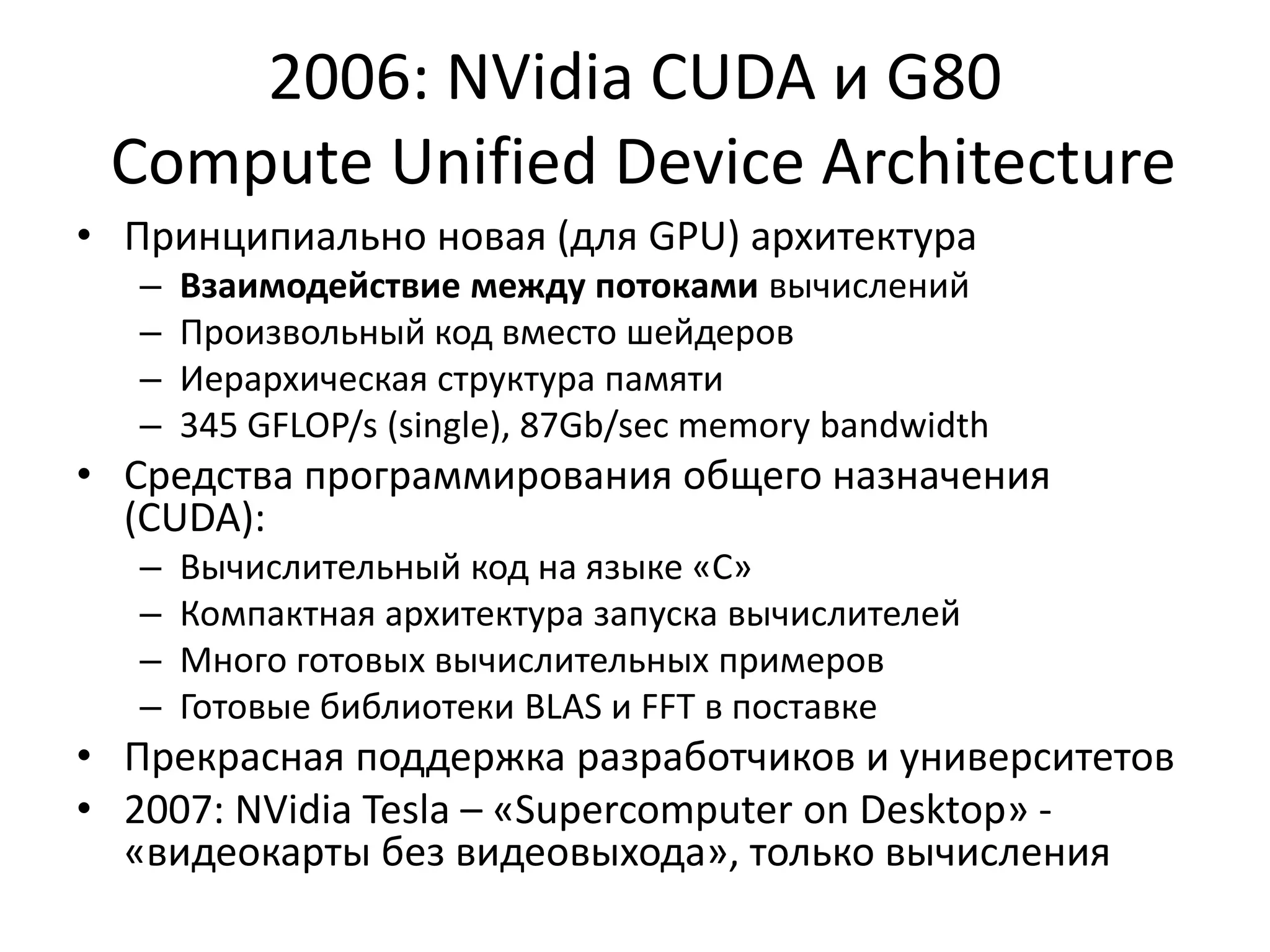2006: NVidia CUDA и G80 Compute Unified Device ArchitectureПринципиально новая (для GPU) архитектураВзаимодействие между потоками вычисленийПроизвольный код вместо шейдеровИерархическая структура памяти345 GFLOP/s (single), 87Gb/sec memory bandwidthСредства программирования общего назначения (CUDA):Вычислительный код на языке «С»Компактная архитектура запуска вычислителейМного готовых вычислительных примеровГотовые библиотеки BLAS и FFT в поставкеПрекрасная поддержка разработчиков и университетов2007: NVidia Tesla – «Supercomputer on Desktop» - «видеокарты без видеовыхода», только вычисления