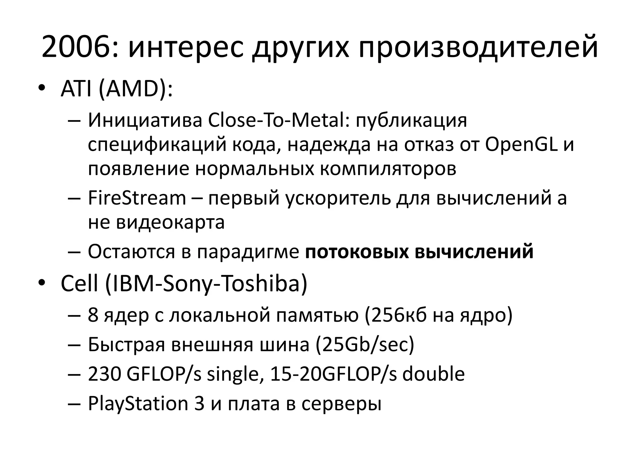 2006: интерес других производителейATI (AMD):Инициатива Close-To-Metal: публикация спецификаций кода, надежда на отказ от OpenGL и появление нормальных компиляторовFireStream – первый ускоритель для вычислений а не видеокартаОстаются в парадигме потоковых вычисленийCell (IBM-Sony-Toshiba)8 ядер с локальной памятью (256кб на ядро)Быстрая внешняя шина (25Gb/sec)230 GFLOP/s single, 15-20GFLOP/s doublePlayStation 3 и плата в серверы