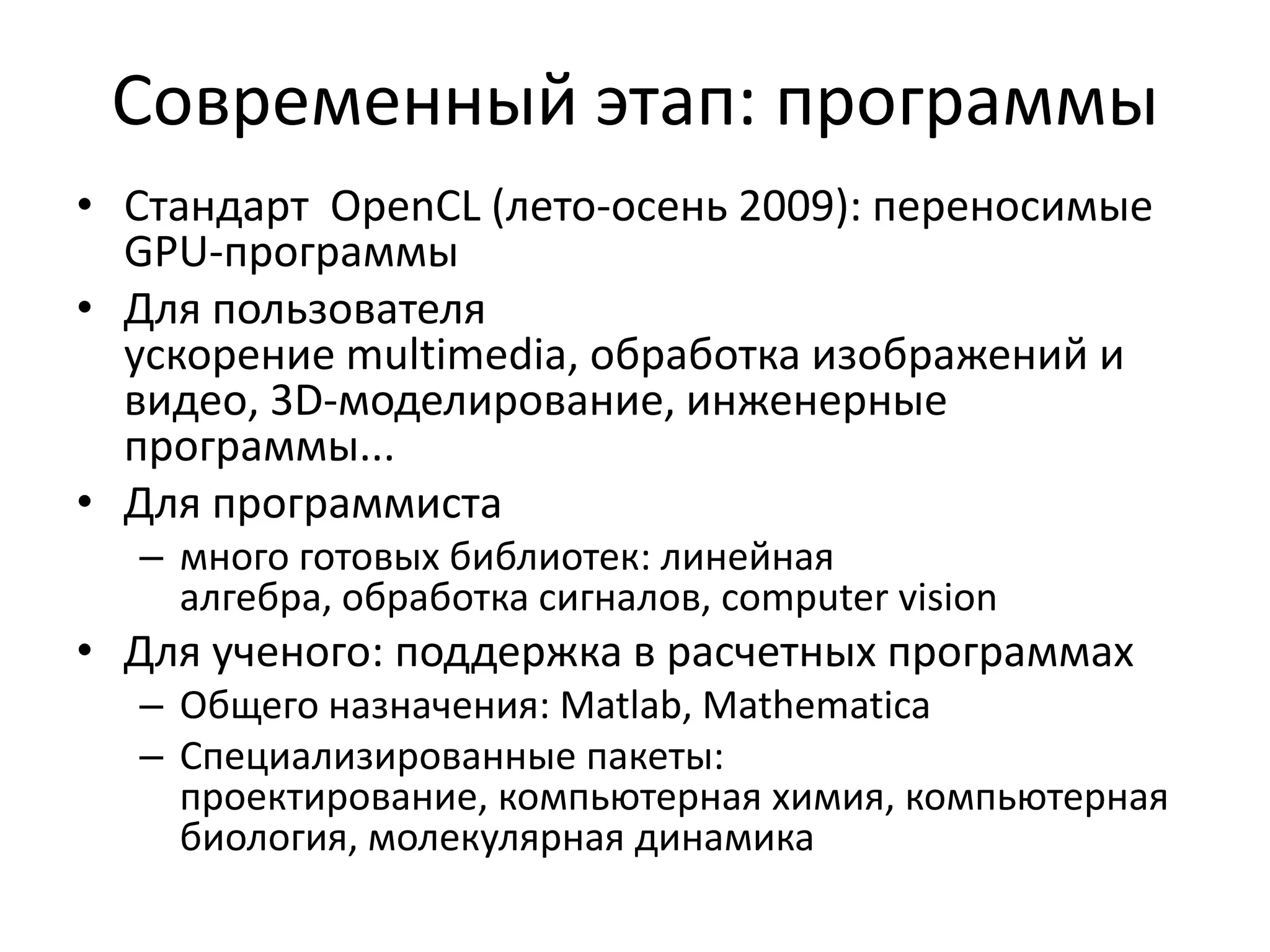 Современный этап: программыСтандарт  OpenCL (лето-осень 2009): переносимые GPU-программыДля пользователяускорение multimedia, обработка изображений и видео, 3D-моделирование, инженерные программы...Для программистамного готовых библиотек: линейная алгебра, обработка сигналов, computer visionДля ученого: поддержка в расчетных программахОбщего назначения: Matlab, MathematicaСпециализированные пакеты: проектирование, компьютерная химия, компьютерная биология, молекулярная динамика