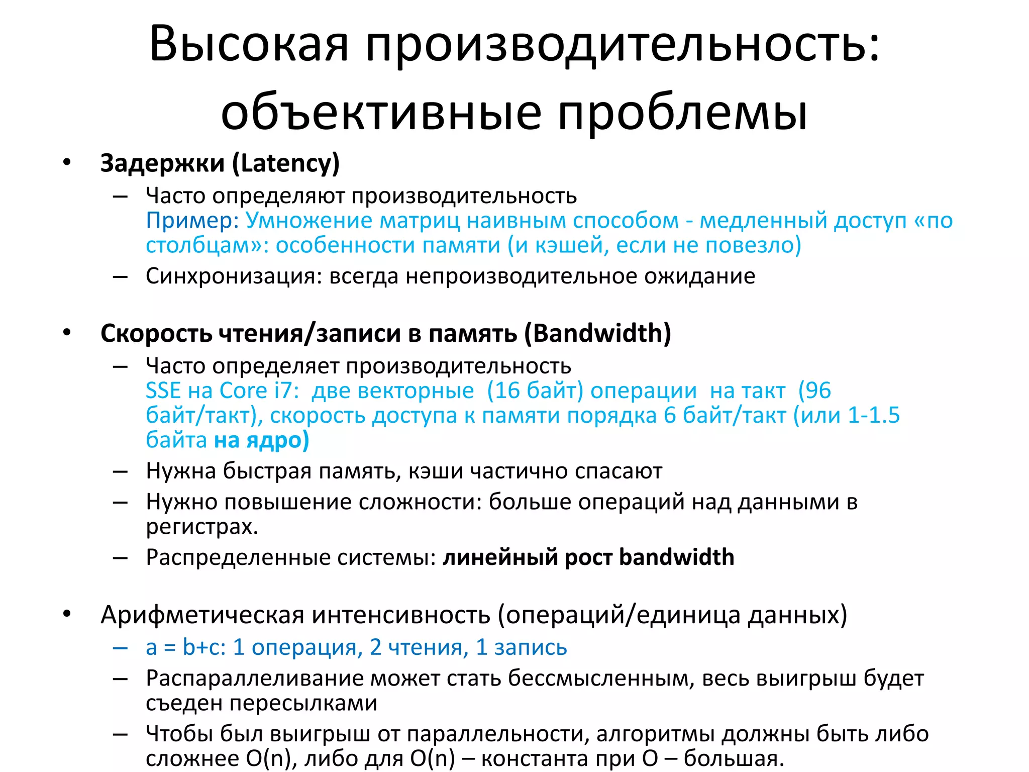 Высокая производительность: объективные проблемыЗадержки (Latency)Часто определяют производительностьПример: Умножение матриц наивным способом - медленный доступ «по столбцам»: особенности памяти (и кэшей, если не повезло)Синхронизация: всегда непроизводительное ожиданиеСкорость чтения/записи в память (Bandwidth)Часто определяет производительностьSSE на Core i7:  две векторные  (16 байт) операции  на такт(96  байт/такт), скорость доступа к памяти порядка 6 байт/такт (или 1-1.5 байта на ядро)Нужна быстрая память, кэши частично спасаютНужно повышение сложности: больше операций над данными в регистрах.Распределенные системы: линейный рост bandwidthАрифметическая интенсивность (операций/единица данных)a = b+c: 1 операция, 2 чтения, 1 записьРаспараллеливание может стать бессмысленным, весь выигрыш будет съеден пересылкамиЧтобы был выигрыш от параллельности, алгоритмы должны быть либо сложнее O(n),либо для O(n) – константапри O – большая.