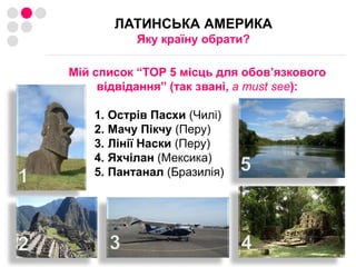 ЛАТИНСЬКА АМЕРИКА Яку країну обрати? Мій список “TOP 5 місць для обов’язковоговідвідання” (так звані, a must see):Острів Пасхи (Чилі)МачуПікчу(Перу)Лінії Наски (Перу)Яхчілан(Мексика)Пантанал(Бразилія)51342