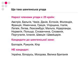 Що таке шенгенська угодаНаразі членами угоди є 25 країн: Австрія, Бельгія, Чехія, Данія, Естонія, Фінляндія, Франція, Німеччина, Греція, Угорщина, Італія, Латвія, Литва, Люксембург, Мальта, Нідерланди, Норвегія, Польща, Словаччина, Словенія, Португалія, Іспанія, Швеція і Швейцарія.Кандидати до шенгенської зони:Болгарія, Румунія, КіпрНЕ кандидат:Україна, Білорусь, Молдова, Велика Британія