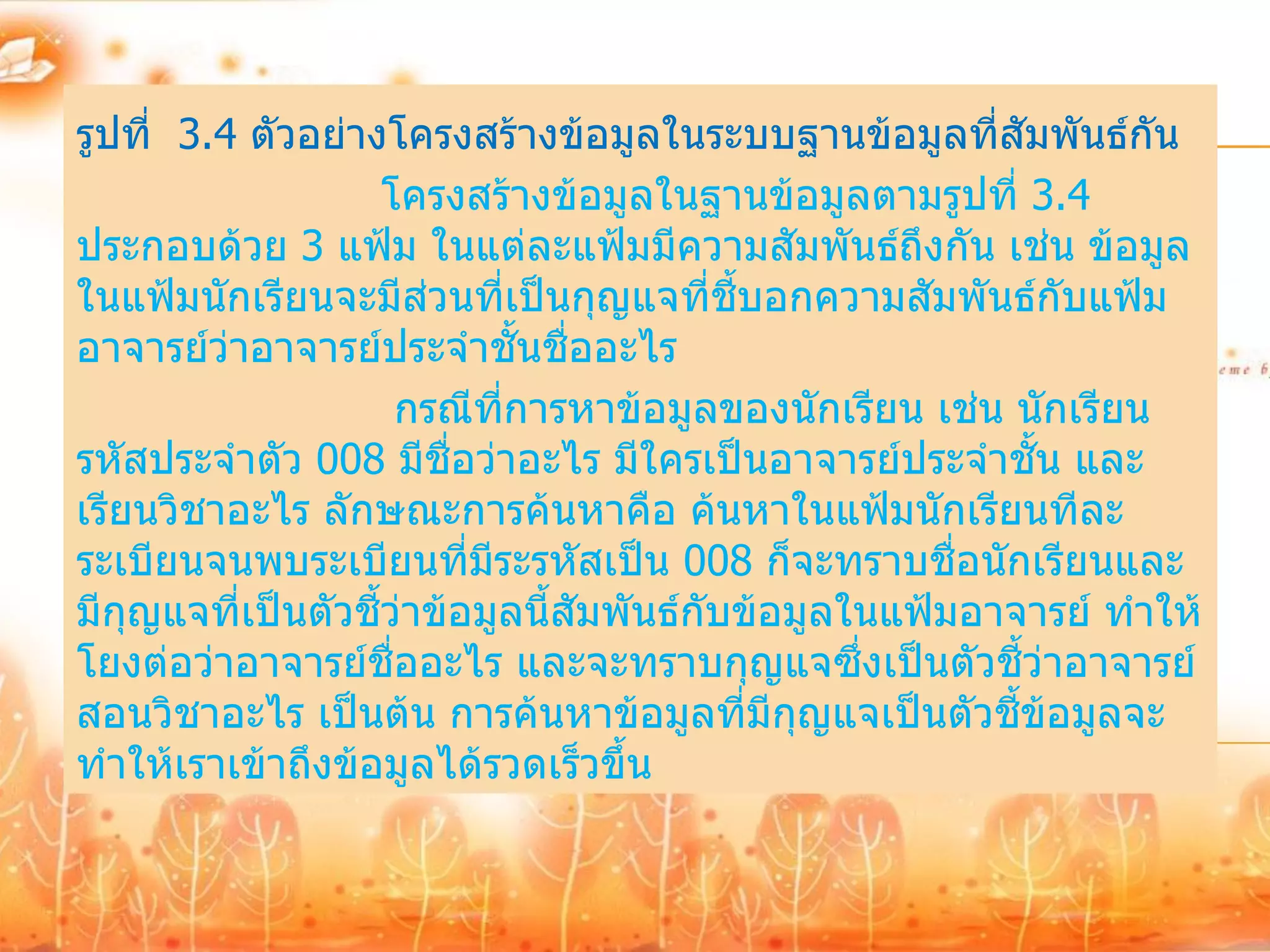 รูปที่ 3.4 ตัวอย่างโครงสร้างข้อมูลในระบบฐานข้อมูลที่สัมพันธ์กัน
                    โครงสร้างข้อมูลในฐานข้อมูลตามรูปที่ 3.4
ประกอบด้วย 3 แฟ้ม ในแต่ละแฟ้มมีความสัมพันธ์ถึงกัน เช่น ข้อมูล
ในแฟ้มนักเรียนจะมีส่วนที่เป็นกุญแจที่ชี้บอกความสัมพันธ์กับแฟ้ม
อาจารย์ว่าอาจารย์ประจาชั้นชื่ออะไร
                     กรณีทการหาข้อมูลของนักเรียน เช่น นักเรียน
                             ี่
รหัสประจาตัว 008 มีชื่อว่าอะไร มีใครเป็นอาจารย์ประจาชั้น และ
เรียนวิชาอะไร ลักษณะการค้นหาคือ ค้นหาในแฟ้มนักเรียนทีละ
ระเบียนจนพบระเบียนที่มระรหัสเป็น 008 ก็จะทราบชื่อนักเรียนและ
                           ี
มีกุญแจที่เป็นตัวชี้ว่าข้อมูลนี้สัมพันธ์กบข้อมูลในแฟ้มอาจารย์ ทาให้
                                         ั
โยงต่อว่าอาจารย์ชื่ออะไร และจะทราบกุญแจซึ่งเป็นตัวชี้ว่าอาจารย์
สอนวิชาอะไร เป็นต้น การค้นหาข้อมูลที่มีกุญแจเป็นตัวชี้ข้อมูลจะ
ทาให้เราเข้าถึงข้อมูลได้รวดเร็วขึ้น
 