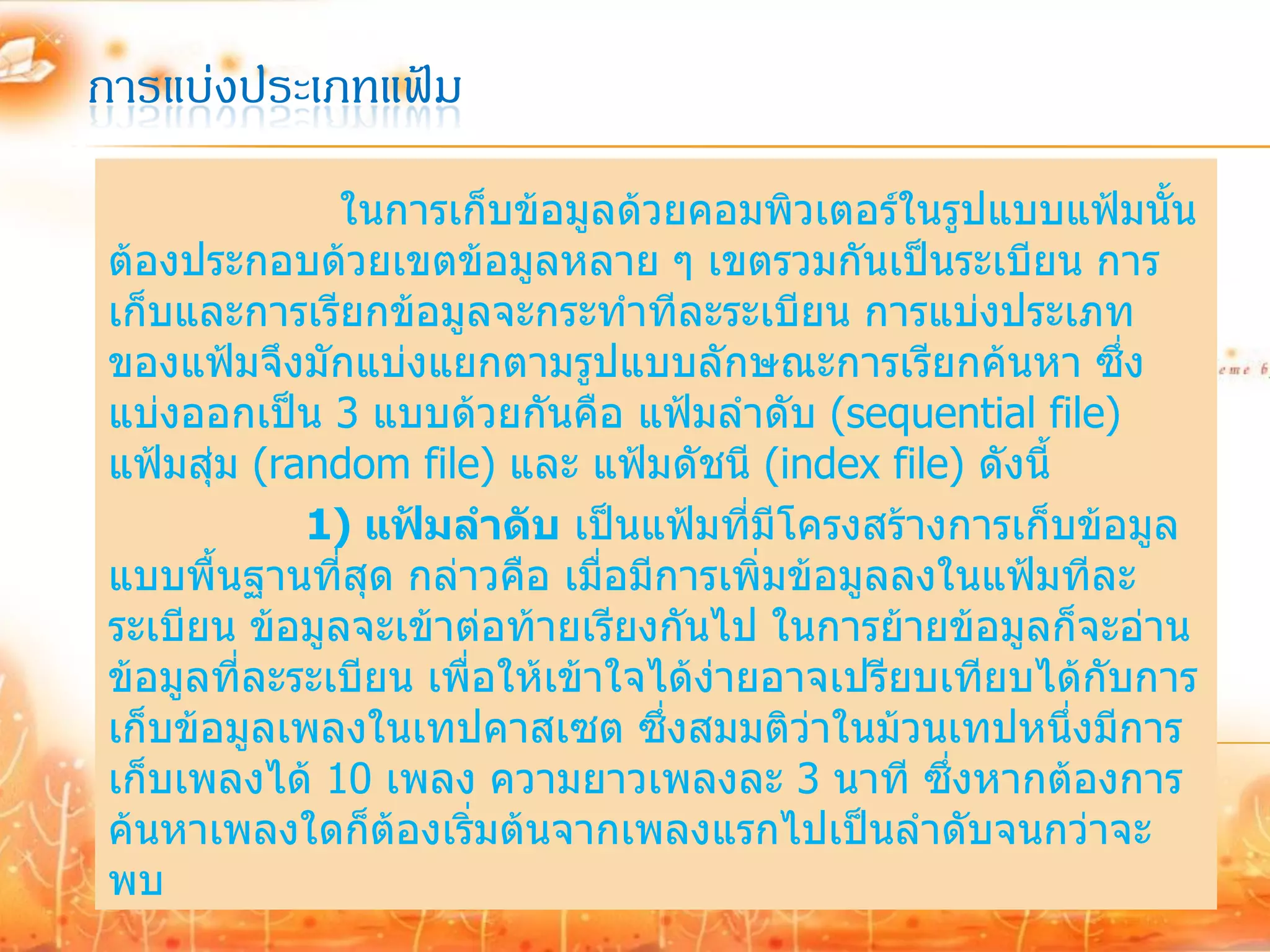 การแบ่งประเภทแฟ้ม
              ในการเก็บข้อมูลด้วยคอมพิวเตอร์ในรูปแบบแฟ้มนั้น
ต้องประกอบด้วยเขตข้อมูลหลาย ๆ เขตรวมกันเป็นระเบียน การ
เก็บและการเรียกข้อมูลจะกระทาทีละระเบียน การแบ่งประเภท
ของแฟ้มจึงมักแบ่งแยกตามรูปแบบลักษณะการเรียกค้นหา ซึง        ่
แบ่งออกเป็น 3 แบบด้วยกันคือ แฟ้มลาดับ (sequential file)
แฟ้มสุ่ม (random file) และ แฟ้มดัชนี (index file) ดังนี้
            1) แฟ้มลาดับ เป็นแฟ้มที่มีโครงสร้างการเก็บข้อมูล
แบบพื้นฐานที่สุด กล่าวคือ เมื่อมีการเพิ่มข้อมูลลงในแฟ้มทีละ
ระเบียน ข้อมูลจะเข้าต่อท้ายเรียงกันไป ในการย้ายข้อมูลก็จะอ่าน
ข้อมูลที่ละระเบียน เพื่อให้เข้าใจได้ง่ายอาจเปรียบเทียบได้กับการ
เก็บข้อมูลเพลงในเทปคาสเซต ซึ่งสมมติว่าในม้วนเทปหนึ่งมีการ
เก็บเพลงได้ 10 เพลง ความยาวเพลงละ 3 นาที ซึ่งหากต้องการ
ค้นหาเพลงใดก็ต้องเริ่มต้นจากเพลงแรกไปเป็นลาดับจนกว่าจะ
พบ
 