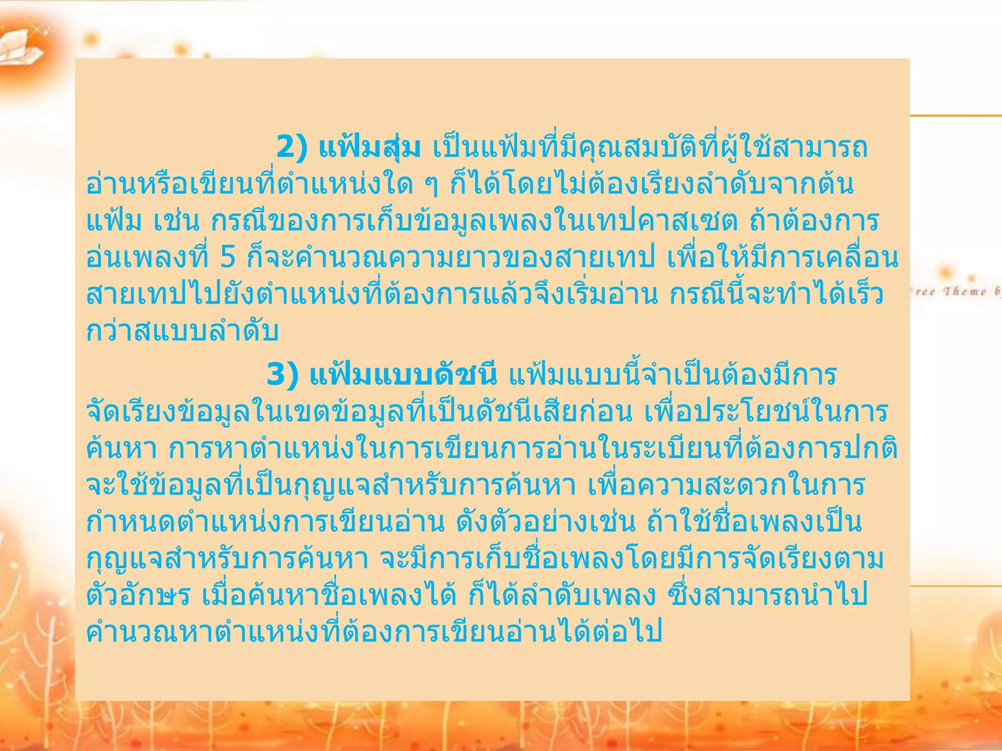 2) แฟ้มสุ่ม เป็นแฟ้มที่มีคุณสมบัติทผู้ใช้สามารถ
                                                     ี่
อ่านหรือเขียนที่ตาแหน่งใด ๆ ก็ได้โดยไม่ต้องเรียงลาดับจากต้น
แฟ้ม เช่น กรณีของการเก็บข้อมูลเพลงในเทปคาสเซต ถ้าต้องการ
อ่นเพลงที่ 5 ก็จะคานวณความยาวของสายเทป เพื่อให้มีการเคลื่อน
สายเทปไปยังตาแหน่งที่ต้องการแล้วจึงเริ่มอ่าน กรณีนี้จะทาได้เร็ว
กว่าสแบบลาดับ
                3) แฟ้มแบบดัชนี แฟ้มแบบนี้จาเป็นต้องมีการ
จัดเรียงข้อมูลในเขตข้อมูลที่เป็นดัชนีเสียก่อน เพื่อประโยชน์ในการ
ค้นหา การหาตาแหน่งในการเขียนการอ่านในระเบียนที่ต้องการปกติ
จะใช้ข้อมูลที่เป็นกุญแจสาหรับการค้นหา เพื่อความสะดวกในการ
กาหนดตาแหน่งการเขียนอ่าน ดังตัวอย่างเช่น ถ้าใช้ชื่อเพลงเป็น
กุญแจสาหรับการค้นหา จะมีการเก็บชื่อเพลงโดยมีการจัดเรียงตาม
ตัวอักษร เมื่อค้นหาชื่อเพลงได้ ก็ได้ลาดับเพลง ซึ่งสามารถนาไป
คานวณหาตาแหน่งที่ต้องการเขียนอ่านได้ต่อไป
 