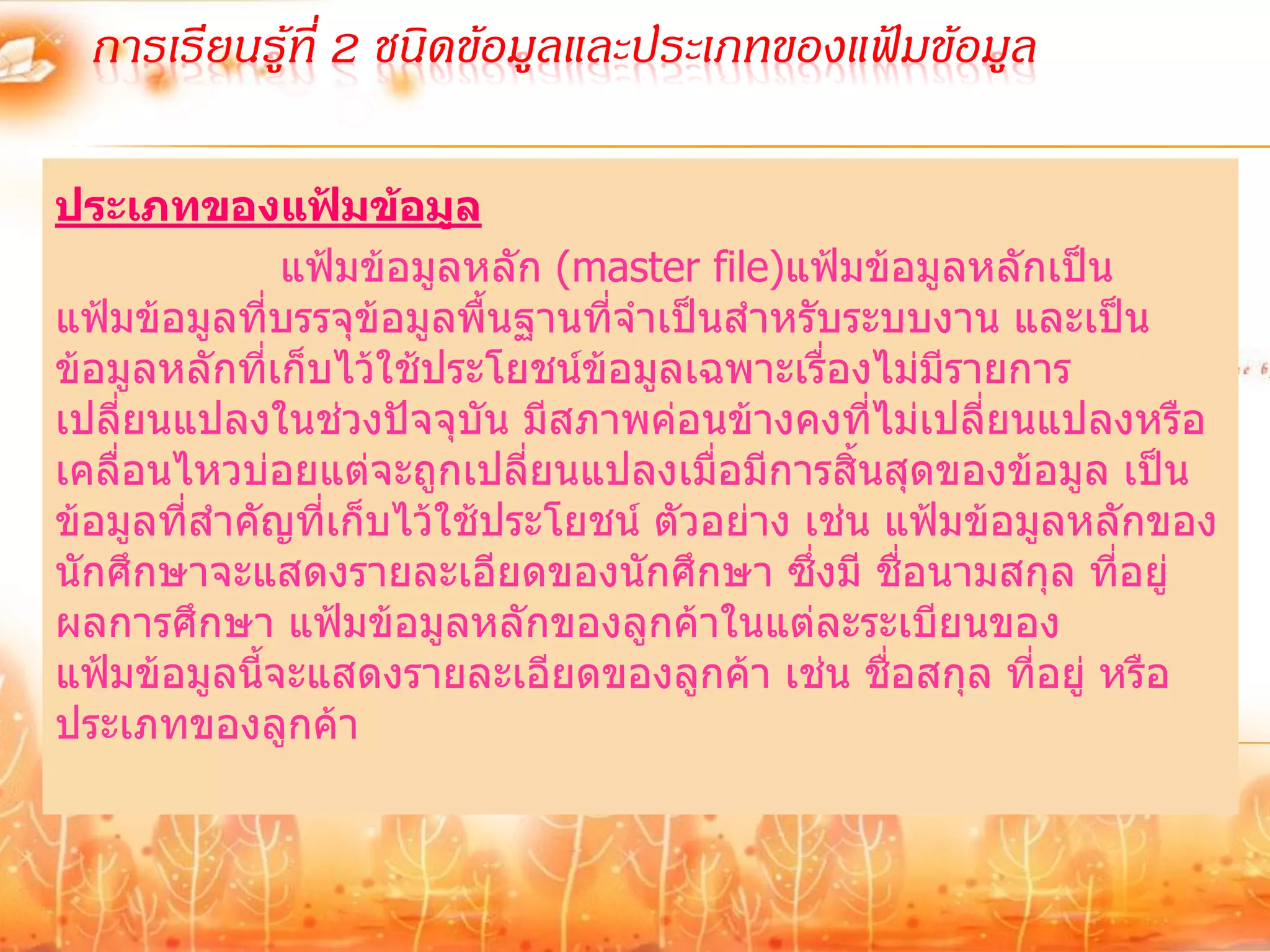 การเรียนรู้ที่ 2 ชนิดข้อมูลและประเภทของแฟ้มข้อมูล

ประเภทของแฟ้มข้อมูล
                   แฟ้มข้อมูลหลัก (master file)แฟ้มข้อมูลหลักเป็น
แฟ้มข้อมูลทีบรรจุข้อมูลพื้นฐานที่จาเป็นสาหรับระบบงาน และเป็น
                 ่
ข้อมูลหลักทีเก็บไว้ใช้ประโยชน์ข้อมูลเฉพาะเรื่องไม่มีรายการ
               ่
เปลี่ยนแปลงในช่วงปัจจุบัน มีสภาพค่อนข้างคงที่ไม่เปลี่ยนแปลงหรือ
เคลื่อนไหวบ่อยแต่จะถูกเปลี่ยนแปลงเมื่อมีการสิ้นสุดของข้อมูล เป็น
ข้อมูลที่สาคัญที่เก็บไว้ใช้ประโยชน์ ตัวอย่าง เช่น แฟ้มข้อมูลหลักของ
นักศึกษาจะแสดงรายละเอียดของนักศึกษา ซึ่งมี ชื่อนามสกุล ที่อยู่
ผลการศึกษา แฟ้มข้อมูลหลักของลูกค้าในแต่ละระเบียนของ
แฟ้มข้อมูลนีจะแสดงรายละเอียดของลูกค้า เช่น ชื่อสกุล ที่อยู่ หรือ
             ้
ประเภทของลูกค้า
 