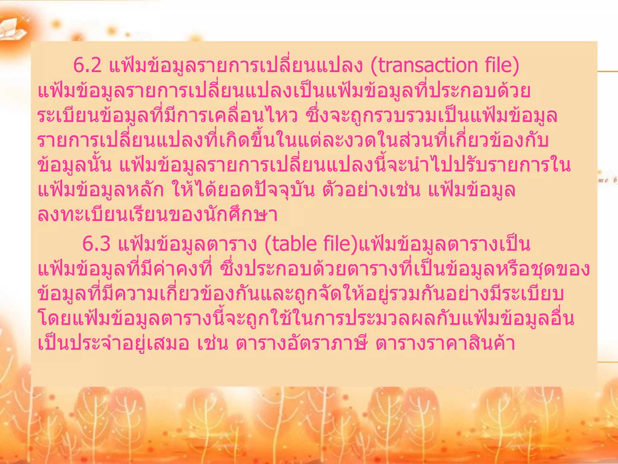 6.2 แฟ้มข้อมูลรายการเปลี่ยนแปลง (transaction file)
แฟ้มข้อมูลรายการเปลี่ยนแปลงเป็นแฟ้มข้อมูลที่ประกอบด้วย
ระเบียนข้อมูลที่มีการเคลื่อนไหว ซึ่งจะถูกรวบรวมเป็นแฟ้มข้อมูล
รายการเปลี่ยนแปลงที่เกิดขึ้นในแต่ละงวดในส่วนที่เกี่ยวข้องกับ
ข้อมูลนั้น แฟ้มข้อมูลรายการเปลี่ยนแปลงนี้จะนาไปปรับรายการใน
แฟ้มข้อมูลหลัก ให้ได้ยอดปัจจุบัน ตัวอย่างเช่น แฟ้มข้อมูล
ลงทะเบียนเรียนของนักศึกษา
      6.3 แฟ้มข้อมูลตาราง (table file)แฟ้มข้อมูลตารางเป็น
แฟ้มข้อมูลทีมีค่าคงที่ ซึ่งประกอบด้วยตารางที่เป็นข้อมูลหรือชุดของ
             ่
ข้อมูลที่มีความเกี่ยวข้องกันและถูกจัดให้อยู่รวมกันอย่างมีระเบียบ
โดยแฟ้มข้อมูลตารางนี้จะถูกใช้ในการประมวลผลกับแฟ้มข้อมูลอื่น
เป็นประจาอยู่เสมอ เช่น ตารางอัตราภาษี ตารางราคาสินค้า
 