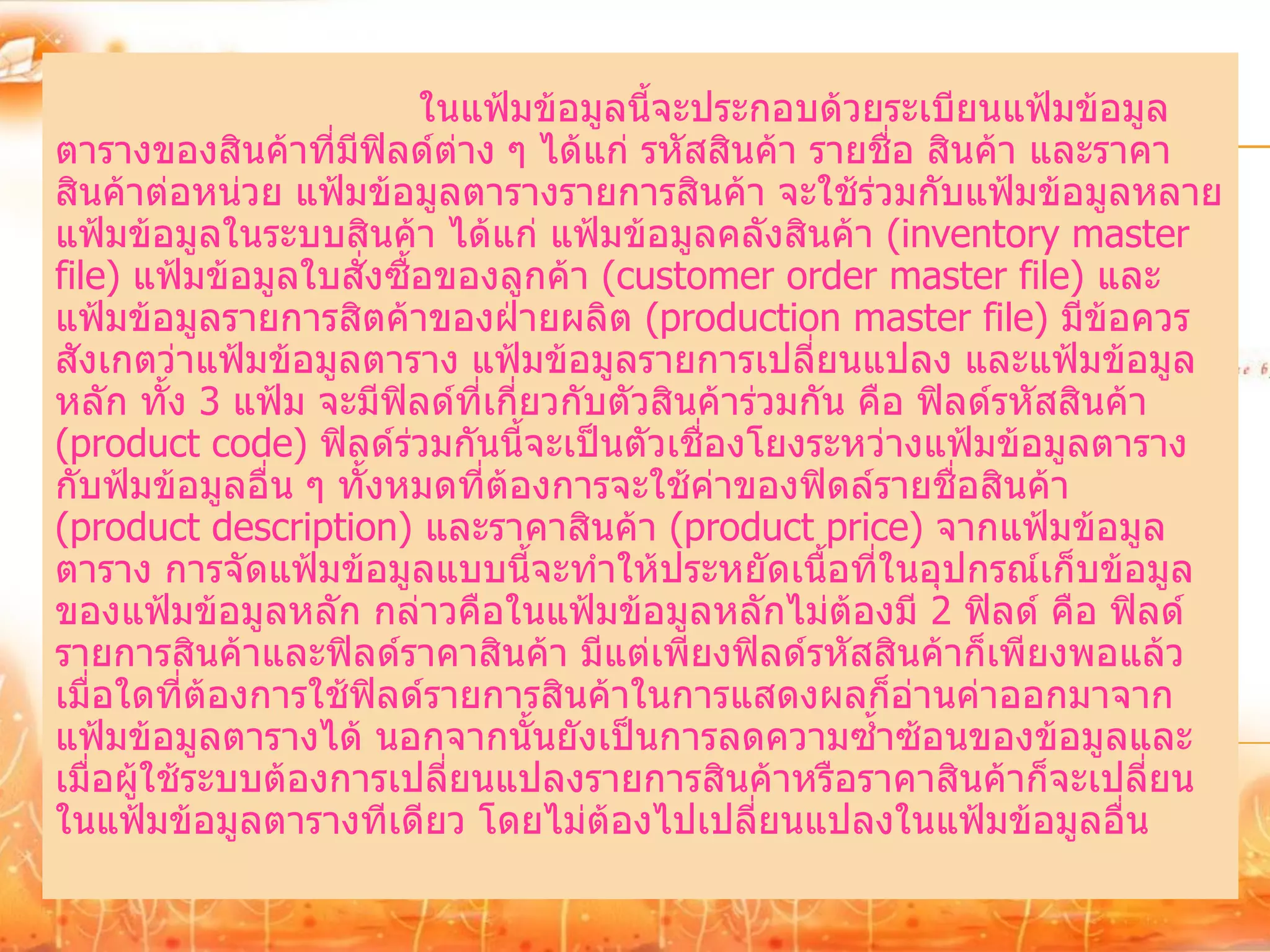 ในแฟ้มข้อมูลนี้จะประกอบด้วยระเบียนแฟ้มข้อมูล
ตารางของสินค้าที่มีฟลด์ต่าง ๆ ได้แก่ รหัสสินค้า รายชื่อ สินค้า และราคา
                       ิ
สินค้าต่อหน่วย แฟ้มข้อมูลตารางรายการสินค้า จะใช้ร่วมกับแฟ้มข้อมูลหลาย
แฟ้มข้อมูลในระบบสินค้า ได้แก่ แฟ้มข้อมูลคลังสินค้า (inventory master
file) แฟ้มข้อมูลใบสั่งซื้อของลูกค้า (customer order master file) และ
แฟ้มข้อมูลรายการสิตค้าของฝ่ายผลิต (production master file) มีข้อควร
สังเกตว่าแฟ้มข้อมูลตาราง แฟ้มข้อมูลรายการเปลี่ยนแปลง และแฟ้มข้อมูล
หลัก ทั้ง 3 แฟ้ม จะมีฟิลด์ที่เกี่ยวกับตัวสินค้าร่วมกัน คือ ฟิลด์รหัสสินค้า
(product code) ฟิลด์ร่วมกันนี้จะเป็นตัวเชื่องโยงระหว่างแฟ้มข้อมูลตาราง
กับฟ้มข้อมูลอื่น ๆ ทั้งหมดที่ต้องการจะใช้ค่าของฟิดล์รายชื่อสินค้า
(product description) และราคาสินค้า (product price) จากแฟ้มข้อมูล
ตาราง การจัดแฟ้มข้อมูลแบบนี้จะทาให้ประหยัดเนื้อที่ในอุปกรณ์เก็บข้อมูล
ของแฟ้มข้อมูลหลัก กล่าวคือในแฟ้มข้อมูลหลักไม่ต้องมี 2 ฟิลด์ คือ ฟิลด์
รายการสินค้าและฟิลด์ราคาสินค้า มีแต่เพียงฟิลด์รหัสสินค้าก็เพียงพอแล้ว
เมื่อใดที่ต้องการใช้ฟิลด์รายการสินค้าในการแสดงผลก็อ่านค่าออกมาจาก
แฟ้มข้อมูลตารางได้ นอกจากนั้นยังเป็นการลดความซ้าซ้อนของข้อมูลและ
เมื่อผู้ใช้ระบบต้องการเปลี่ยนแปลงรายการสินค้าหรือราคาสินค้าก็จะเปลี่ยน
ในแฟ้มข้อมูลตารางทีเดียว โดยไม่ต้องไปเปลี่ยนแปลงในแฟ้มข้อมูลอื่น
 