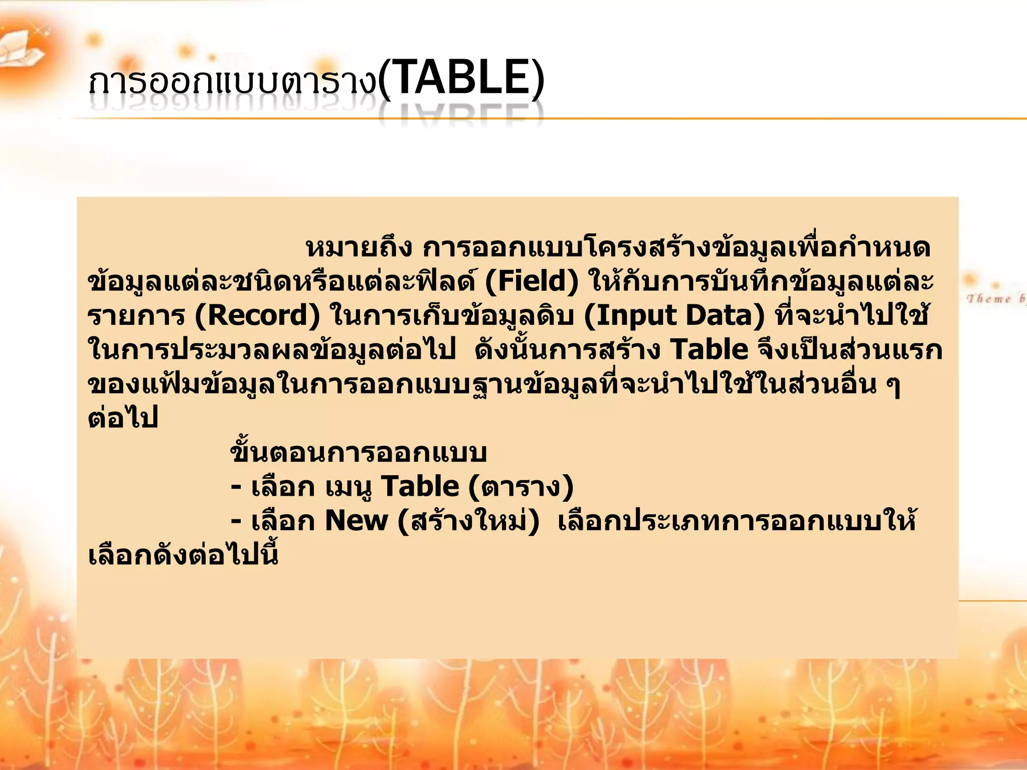 การออกแบบตาราง(TABLE)


                 หมายถึง การออกแบบโครงสร้างข้อมูลเพื่อกาหนด
ข้อมูลแต่ละชนิดหรือแต่ละฟิลด์ (Field) ให้กับการบันทึกข้อมูลแต่ละ
รายการ (Record) ในการเก็บข้อมูลดิบ (Input Data) ที่จะนาไปใช้
ในการประมวลผลข้อมูลต่อไป ดังนั้นการสร้าง Table จึงเป็นส่วนแรก
ของแฟ้มข้อมูลในการออกแบบฐานข้อมูลที่จะนาไปใช้ในส่วนอื่น ๆ
ต่อไป
           ขั้นตอนการออกแบบ
           - เลือก เมนู Table (ตาราง)
           - เลือก New (สร้างใหม่) เลือกประเภทการออกแบบให้
เลือกดังต่อไปนี้
 
