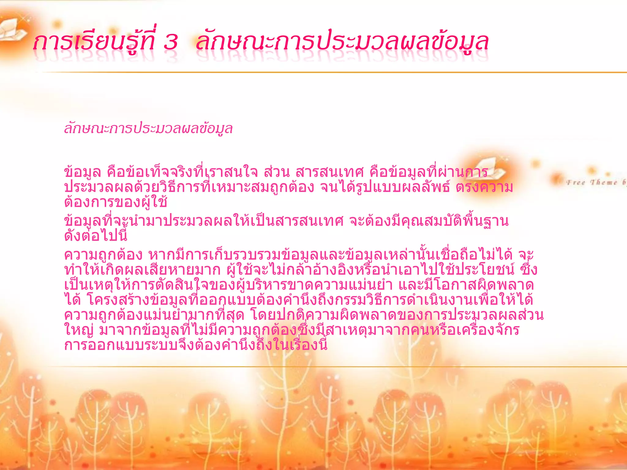 การเรียนรู้ที่ 3 ลักษณะการประมวลผลข้อมูล

  ลักษณะการประมวลผลข้อมูล

  ข้อมูล คือข้อเท็จจริงที่เราสนใจ ส่วน สารสนเทศ คือข้อมูลที่ผ่านการ
  ประมวลผลด้วยวิธีการที่เหมาะสมถูกต้อง จนได้รูปแบบผลลัพธ์ ตรงความ
  ต้องการของผู้ใช้
  ข้อมูลที่จะนามาประมวลผลให้เป็นสารสนเทศ จะต้องมีคุณสมบัติพื้นฐาน
  ดังต่อไปนี้
  ความถูกต้อง หากมีการเก็บรวบรวมข้อมูลและข้อมูลเหล่านั้นเชื่อถือไม่ได้ จะ
  ทาให้เกิดผลเสียหายมาก ผู้ใช้จะไม่กล้าอ้างอิงหรือนาเอาไปใช้ประโยชน์ ซึ่ง
  เป็นเหตุให้การตัดสินใจของผู้บริหารขาดความแม่นยา และมีโอกาสผิดพลาด
  ได้ โครงสร้างข้อมูลที่ออกแบบต้องคานึงถึงกรรมวิธีการดาเนินงานเพื่อให้ได้
  ความถูกต้องแม่นยามากที่สุด โดยปกติความผิดพลาดของการประมวลผลส่วน
  ใหญ่ มาจากข้อมูลที่ไม่มีความถูกต้องซึ่งมีสาเหตุมาจากคนหรือเครื่องจักร
  การออกแบบระบบจึงต้องคานึงถึงในเรื่องนี้
 