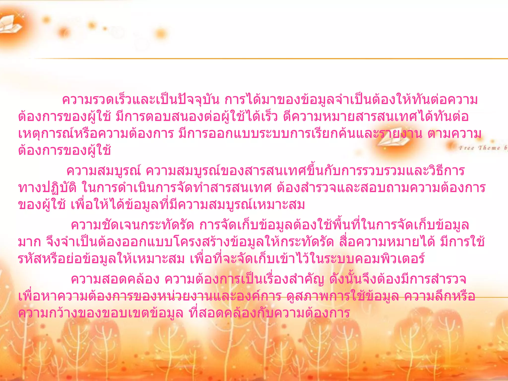 ความรวดเร็วและเป็นปัจจุบัน การได้มาของข้อมูลจาเป็นต้องให้ทนต่อความ
                                                                     ั
ต้องการของผู้ใช้ มีการตอบสนองต่อผู้ใช้ได้เร็ว ตีความหมายสารสนเทศได้ทันต่อ
เหตุการณ์หรือความต้องการ มีการออกแบบระบบการเรียกค้นและรายงาน ตามความ
ต้องการของผู้ใช้
         ความสมบูรณ์ ความสมบูรณ์ของสารสนเทศขึ้นกับการรวบรวมและวิธีการ
ทางปฏิบัติ ในการดาเนินการจัดทาสารสนเทศ ต้องสารวจและสอบถามความต้องการ
ของผู้ใช้ เพื่อให้ได้ข้อมูลที่มความสมบูรณ์เหมาะสม
                               ี
          ความชัดเจนกระทัดรัด การจัดเก็บข้อมูลต้องใช้พื้นที่ในการจัดเก็บข้อมูล
มาก จึงจาเป็นต้องออกแบบโครงสร้างข้อมูลให้กระทัดรัด สือความหมายได้ มีการใช้
                                                         ่
รหัสหรือย่อข้อมูลให้เหมาะสม เพื่อที่จะจัดเก็บเข้าไว้ในระบบคอมพิวเตอร์
          ความสอดคล้อง ความต้องการเป็นเรื่องสาคัญ ดังนั้นจึงต้องมีการสารวจ
เพื่อหาความต้องการของหน่วยงานและองค์การ ดูสภาพการใช้ข้อมูล ความลึกหรือ
ความกว้างของขอบเขตข้อมูล ที่สอดคล้องกับความต้องการ
 