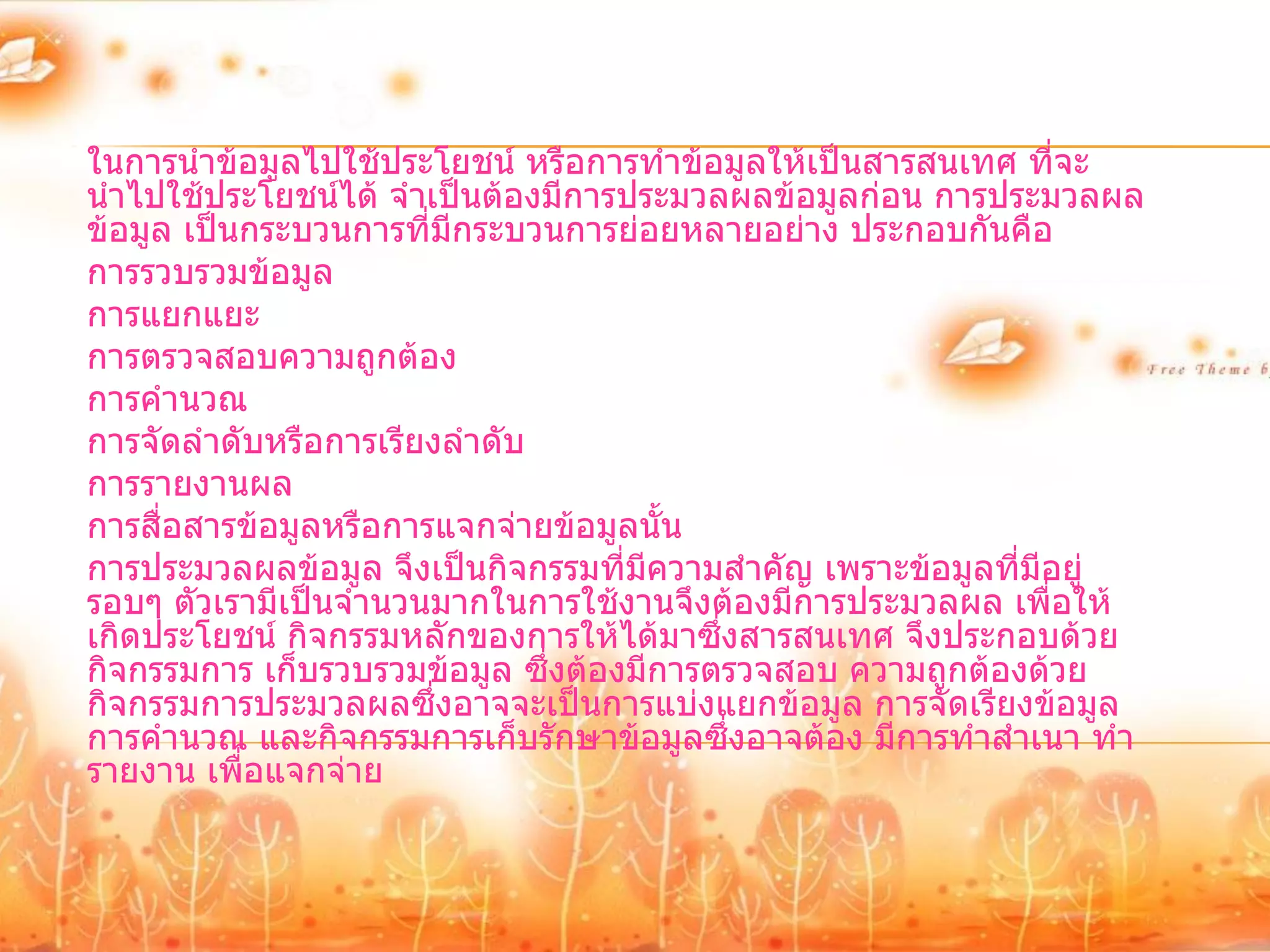 ในการนาข้อมูลไปใช้ประโยชน์ หรือการทาข้อมูลให้เป็นสารสนเทศ ที่จะ
นาไปใช้ประโยชน์ได้ จาเป็นต้องมีการประมวลผลข้อมูลก่อน การประมวลผล
ข้อมูล เป็นกระบวนการที่มีกระบวนการย่อยหลายอย่าง ประกอบกันคือ
การรวบรวมข้อมูล
การแยกแยะ
การตรวจสอบความถูกต้อง
การคานวณ
การจัดลาดับหรือการเรียงลาดับ
การรายงานผล
การสื่อสารข้อมูลหรือการแจกจ่ายข้อมูลนั้น
การประมวลผลข้อมูล จึงเป็นกิจกรรมที่มความสาคัญ เพราะข้อมูลที่มีอยู่
                                     ี
รอบๆ ตัวเรามีเป็นจานวนมากในการใช้งานจึงต้องมีการประมวลผล เพื่อให้
เกิดประโยชน์ กิจกรรมหลักของการให้ได้มาซึ่งสารสนเทศ จึงประกอบด้วย
กิจกรรมการ เก็บรวบรวมข้อมูล ซึ่งต้องมีการตรวจสอบ ความถูกต้องด้วย
กิจกรรมการประมวลผลซึ่งอาจจะเป็นการแบ่งแยกข้อมูล การจัดเรียงข้อมูล
การคานวณ และกิจกรรมการเก็บรักษาข้อมูลซึ่งอาจต้อง มีการทาสาเนา ทา
รายงาน เพื่อแจกจ่าย
 