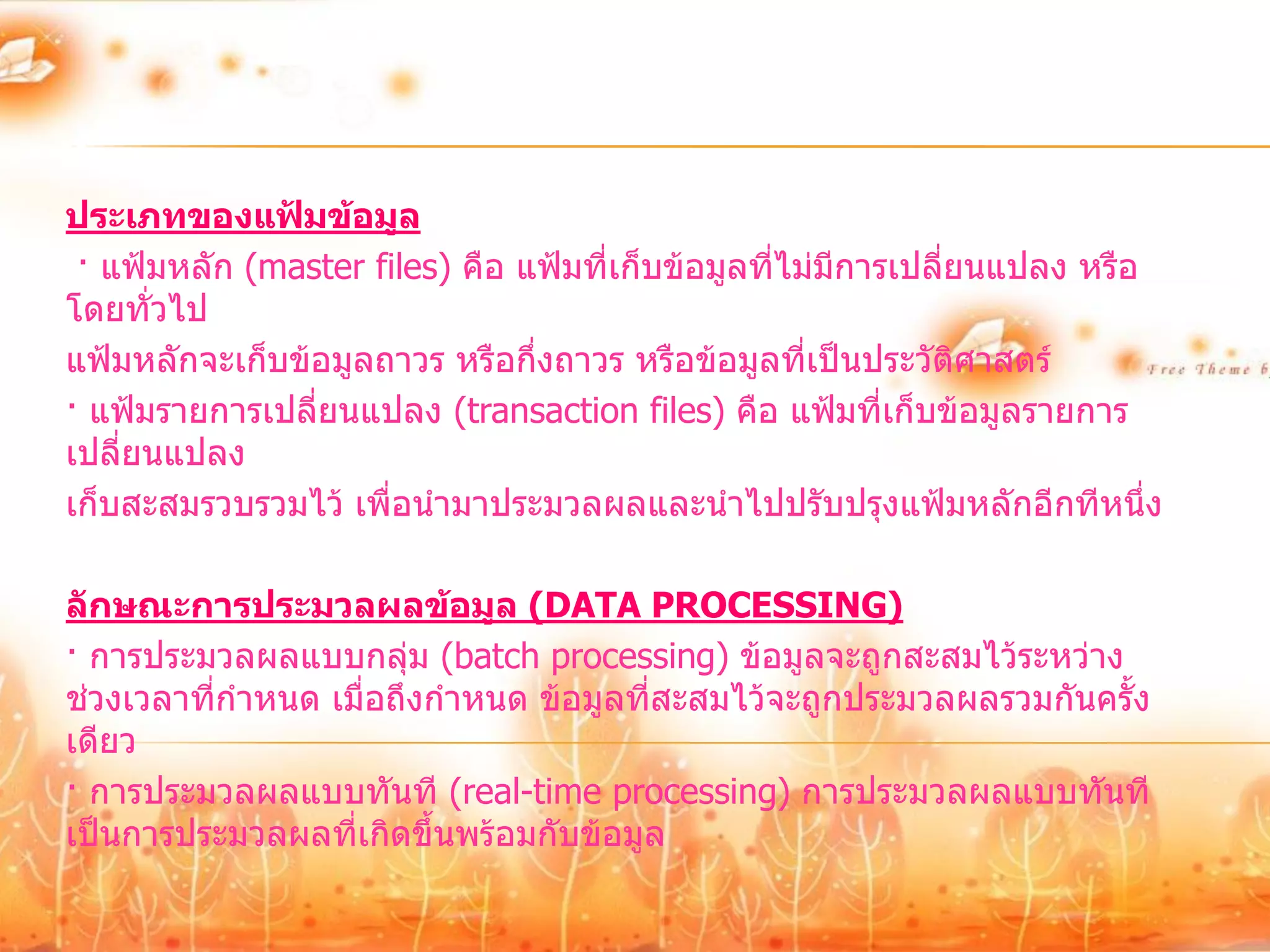 ประเภทของแฟ้มข้อมูล
 · แฟ้มหลัก (master files) คือ แฟ้มที่เก็บข้อมูลที่ไม่มีการเปลี่ยนแปลง หรือ
โดยทั่วไป
แฟ้มหลักจะเก็บข้อมูลถาวร หรือกึ่งถาวร หรือข้อมูลที่เป็นประวัตศาสตร์
                                                                 ิ
· แฟ้มรายการเปลี่ยนแปลง (transaction files) คือ แฟ้มที่เก็บข้อมูลรายการ
เปลี่ยนแปลง
เก็บสะสมรวบรวมไว้ เพื่อนามาประมวลผลและนาไปปรับปรุงแฟ้มหลักอีกทีหนึ่ง

ลักษณะการประมวลผลข้อมูล (DATA PROCESSING)
· การประมวลผลแบบกลุ่ม (batch processing) ข้อมูลจะถูกสะสมไว้ระหว่าง
ช่วงเวลาที่กาหนด เมื่อถึงกาหนด ข้อมูลทีสะสมไว้จะถูกประมวลผลรวมกันครั้ง
                                       ่
เดียว
· การประมวลผลแบบทันที (real-time processing) การประมวลผลแบบทันที
เป็นการประมวลผลที่เกิดขึ้นพร้อมกับข้อมูล
 