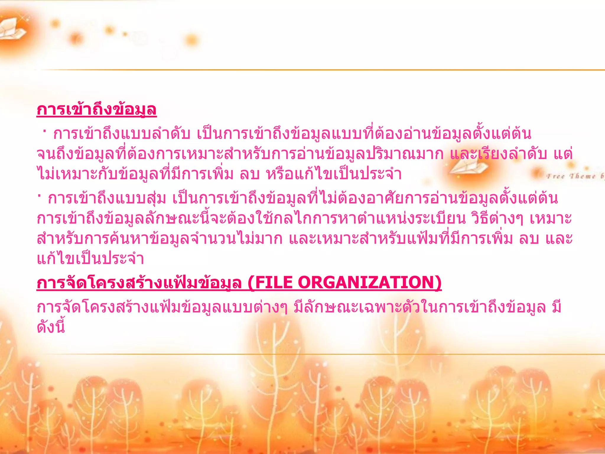 การเข้าถึงข้อมูล
 · การเข้าถึงแบบลาดับ เป็นการเข้าถึงข้อมูลแบบที่ต้องอ่านข้อมูลตั้งแต่ต้น
จนถึงข้อมูลที่ตองการเหมาะสาหรับการอ่านข้อมูลปริมาณมาก และเรียงลาดับ แต่
               ้
ไม่เหมาะกับข้อมูลที่มีการเพิ่ม ลบ หรือแก้ไขเป็นประจา
· การเข้าถึงแบบสุ่ม เป็นการเข้าถึงข้อมูลที่ไม่ต้องอาศัยการอ่านข้อมูลตั้งแต่ต้น
การเข้าถึงข้อมูลลักษณะนี้จะต้องใช้กลไกการหาตาแหน่งระเบียน วิธีต่างๆ เหมาะ
สาหรับการค้นหาข้อมูลจานวนไม่มาก และเหมาะสาหรับแฟ้มที่มีการเพิ่ม ลบ และ
แก้ไขเป็นประจา
การจัดโครงสร้างแฟ้มข้อมูล (FILE ORGANIZATION)
การจัดโครงสร้างแฟ้มข้อมูลแบบต่างๆ มีลักษณะเฉพาะตัวในการเข้าถึงข้อมูล มี
ดังนี้
 