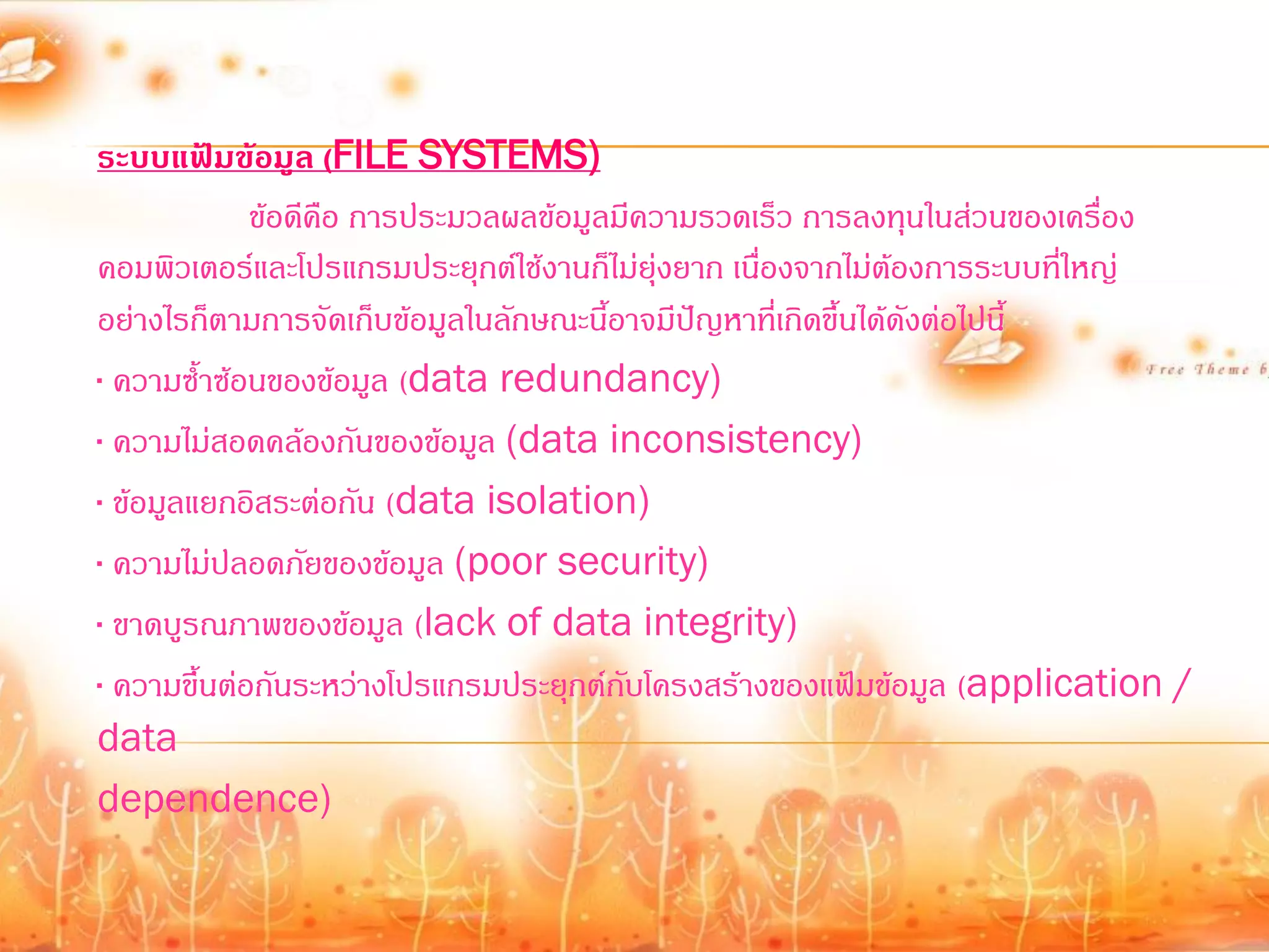 ระบบแฟ้มข้อมูล (FILE SYSTEMS)
             ข้อดีคือ การประมวลผลข้อมูลมีความรวดเร็ว การลงทุนในส่วนของเครื่อง
คอมพิวเตอร์และโปรแกรมประยุกต์ใช้งานก็ไม่ยุ่งยาก เนื่องจากไม่ต้องการระบบที่ใหญ่
อย่างไรก็ตามการจัดเก็บข้อมูลในลักษณะนี้อาจมีปัญหาที่เกิดขึ้นได้ดังต่อไปนี้
· ความซ้้าซ้อนของข้อมูล (data redundancy)
· ความไม่สอดคล้องกันของข้อมูล (data inconsistency)
· ข้อมูลแยกอิสระต่อกัน (data isolation)
· ความไม่ปลอดภัยของข้อมูล (poor security)
· ขาดบูรณภาพของข้อมูล (lack of data integrity)
· ความขึ้นต่อกันระหว่างโปรแกรมประยุกต์กบโครงสร้างของแฟ้มข้อมูล (application /
                                        ั
data
dependence)
 
