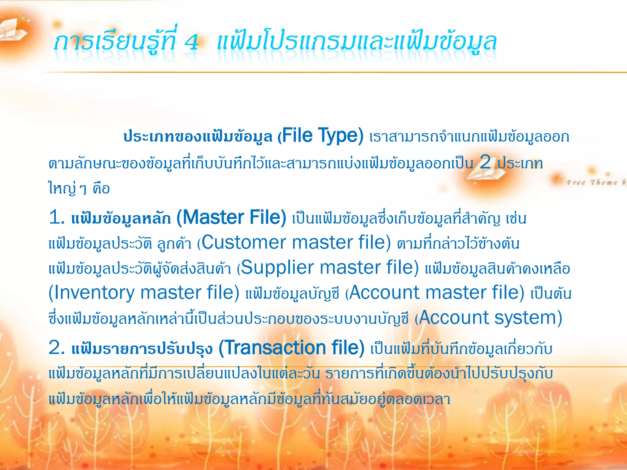 การเรียนรู้ที่ 4 แฟ้มโปรแกรมและแฟ้มข้อมูล

              ประเภทของแฟ้มข้อมูล (File Type) เราสามารถจ้าแนกแฟ้มข้อมูลออก
ตามลักษณะของข้อมูลที่เก็บบันทึกไว้และสามารถแบ่งแฟ้มข้อมูลออกเป็น 2 ประเภท
ใหญ่ๆ คือ
1. แฟ้มข้อมูลหลัก (Master File) เป็นแฟ้มข้อมูลซึ่งเก็บข้อมูลที่ส้าคัญ เช่น
แฟ้มข้อมูลประวัติ ลูกค้า (Customer master file) ตามที่กล่าวไว้ข้างต้น
แฟ้มข้อมูลประวัตผู้จัดส่งสินค้า (Supplier master file) แฟ้มข้อมูลสินค้าคงเหลือ
                   ิ
(Inventory master file) แฟ้มข้อมูลบัญชี (Account master file) เป็นต้น
ซึ่งแฟ้มข้อมูลหลักเหล่านี้เป็นส่วนประกอบของระบบงานบัญชี (Account system)
2. แฟ้มรายการปรับปรุง (Transaction file) เป็นแฟ้มที่บันทึกข้อมูลเกี่ยวกับ
แฟ้มข้อมูลหลักทีมีการเปลียนแปลงในแต่ละวัน รายการที่เกิดขึ้นต้องน้าไปปรับปรุงกับ
                 ่          ่
แฟ้มข้อมูลหลักเพื่อให้แฟ้มข้อมูลหลักมีข้อมูลที่ทันสมัยอยู่ตลอดเวลา
 