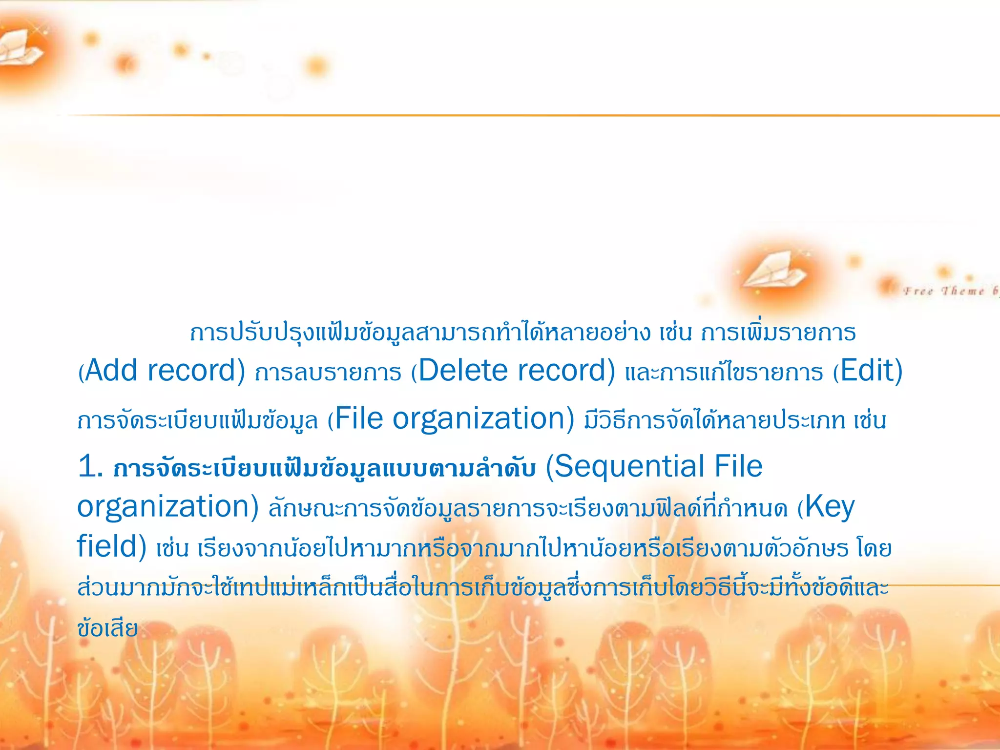 การปรับปรุงแฟ้มข้อมูลสามารถท้าได้หลายอย่าง เช่น การเพิ่มรายการ
(Add record) การลบรายการ (Delete record) และการแก้ไขรายการ (Edit)
การจัดระเบียบแฟ้มข้อมูล (File organization) มีวิธีการจัดได้หลายประเภท เช่น
1. การจัดระเบียบแฟ้มข้อมูลแบบตามลาดับ (Sequential File
organization) ลักษณะการจัดข้อมูลรายการจะเรียงตามฟิลด์ทก้าหนด (Key
                                                                ี่
field) เช่น เรียงจากน้อยไปหามากหรือจากมากไปหาน้อยหรือเรียงตามตัวอักษร โดย
ส่วนมากมักจะใช้เทปแม่เหล็กเป็นสื่อในการเก็บข้อมูลซึ่งการเก็บโดยวิธีนี้จะมีทั้งข้อดีและ
ข้อเสีย
 