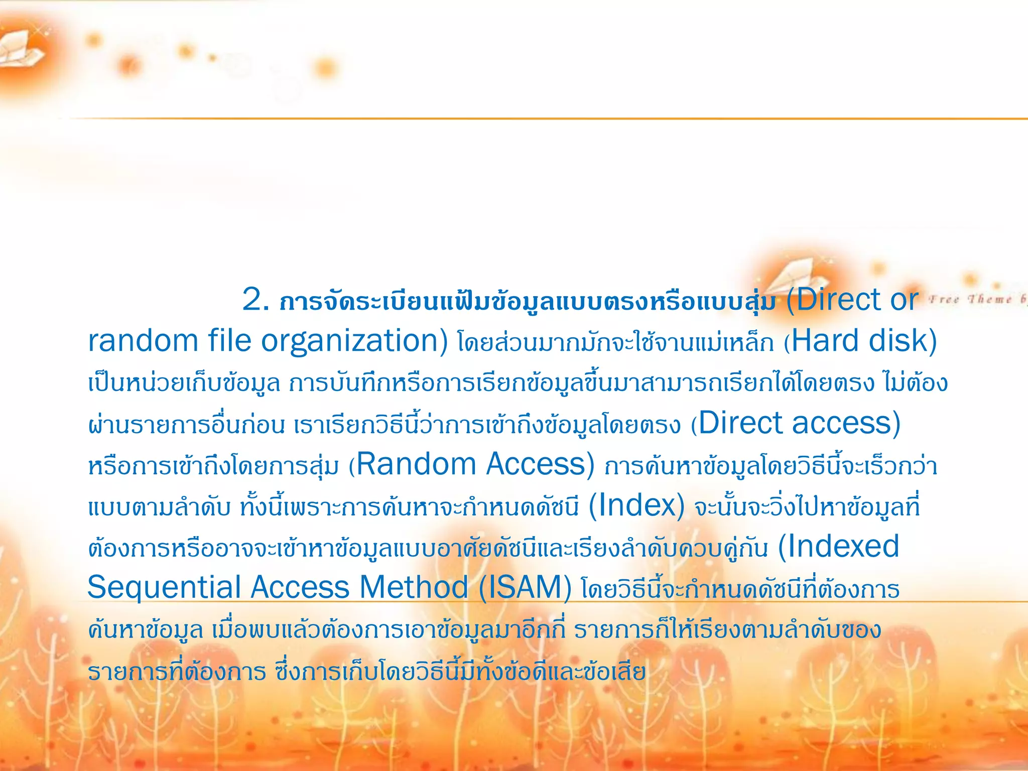 2. การจัดระเบียนแฟ้มข้อมูลแบบตรงหรือแบบสุม (Direct or
                                                                   ่
random file organization) โดยส่วนมากมักจะใช้จานแม่เหล็ก (Hard disk)
เป็นหน่วยเก็บข้อมูล การบันทึกหรือการเรียกข้อมูลขึ้นมาสามารถเรียกได้โดยตรง ไม่ต้อง
ผ่านรายการอื่นก่อน เราเรียกวิธีนี้ว่าการเข้าถึงข้อมูลโดยตรง (Direct access)
หรือการเข้าถึงโดยการสุ่ม (Random Access) การค้นหาข้อมูลโดยวิธีนี้จะเร็วกว่า
แบบตามล้าดับ ทังนี้เพราะการค้นหาจะก้าหนดดัชนี (Index) จะนั้นจะวิ่งไปหาข้อมูลที่
                  ้
ต้องการหรืออาจจะเข้าหาข้อมูลแบบอาศัยดัชนีและเรียงล้าดับควบคู่กน (Indexed
                                                                 ั
Sequential Access Method (ISAM) โดยวิธีนี้จะก้าหนดดัชนีที่ต้องการ
ค้นหาข้อมูล เมื่อพบแล้วต้องการเอาข้อมูลมาอีกกี่ รายการก็ให้เรียงตามล้าดับของ
รายการที่ต้องการ ซึ่งการเก็บโดยวิธีนี้มีทั้งข้อดีและข้อเสีย
 