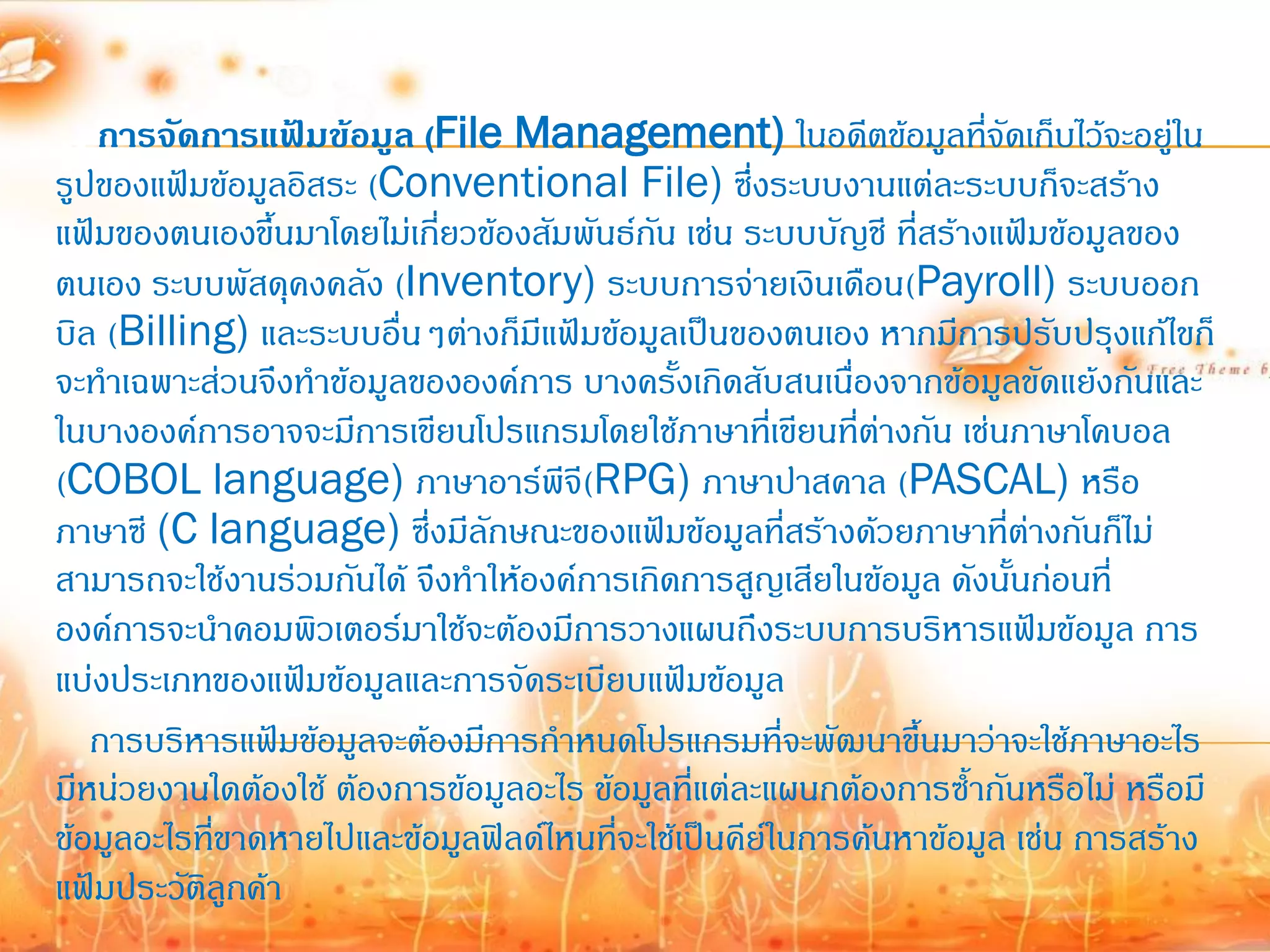 การจัดการแฟ้มข้อมูล (File Management) ในอดีตข้อมูลที่จัดเก็บไว้จะอยู่ใน
รูปของแฟ้มข้อมูลอิสระ (Conventional File) ซึ่งระบบงานแต่ละระบบก็จะสร้าง
แฟ้มของตนเองขึ้นมาโดยไม่เกียวข้องสัมพันธ์กน เช่น ระบบบัญชี ที่สร้างแฟ้มข้อมูลของ
                            ่              ั
ตนเอง ระบบพัสดุคงคลัง (Inventory) ระบบการจ่ายเงินเดือน(Payroll) ระบบออก
บิล (Billing) และระบบอื่นๆต่างก็มีแฟ้มข้อมูลเป็นของตนเอง หากมีการปรับปรุงแก้ไขก็
จะท้าเฉพาะส่วนจึงท้าข้อมูลขององค์การ บางครังเกิดสับสนเนื่องจากข้อมูลขัดแย้งกันและ
                                             ้
ในบางองค์การอาจจะมีการเขียนโปรแกรมโดยใช้ภาษาทีเ่ ขียนที่ต่างกัน เช่นภาษาโคบอล
(COBOL language) ภาษาอาร์พีจี(RPG) ภาษาปาสคาล (PASCAL) หรือ
ภาษาซี (C language) ซึ่งมีลักษณะของแฟ้มข้อมูลที่สร้างด้วยภาษาที่ต่างกันก็ไม่
สามารถจะใช้งานร่วมกันได้ จึงท้าให้องค์การเกิดการสูญเสียในข้อมูล ดังนั้นก่อนที่
องค์การจะน้าคอมพิวเตอร์มาใช้จะต้องมีการวางแผนถึงระบบการบริหารแฟ้มข้อมูล การ
แบ่งประเภทของแฟ้มข้อมูลและการจัดระเบียบแฟ้มข้อมูล
   การบริหารแฟ้มข้อมูลจะต้องมีการก้าหนดโปรแกรมที่จะพัฒนาขึ้นมาว่าจะใช้ภาษาอะไร
มีหน่วยงานใดต้องใช้ ต้องการข้อมูลอะไร ข้อมูลที่แต่ละแผนกต้องการซ้้ากันหรือไม่ หรือมี
ข้อมูลอะไรทีขาดหายไปและข้อมูลฟิลด์ไหนที่จะใช้เป็นคีย์ในการค้นหาข้อมูล เช่น การสร้าง
            ่
แฟ้มประวัติลูกค้า
 