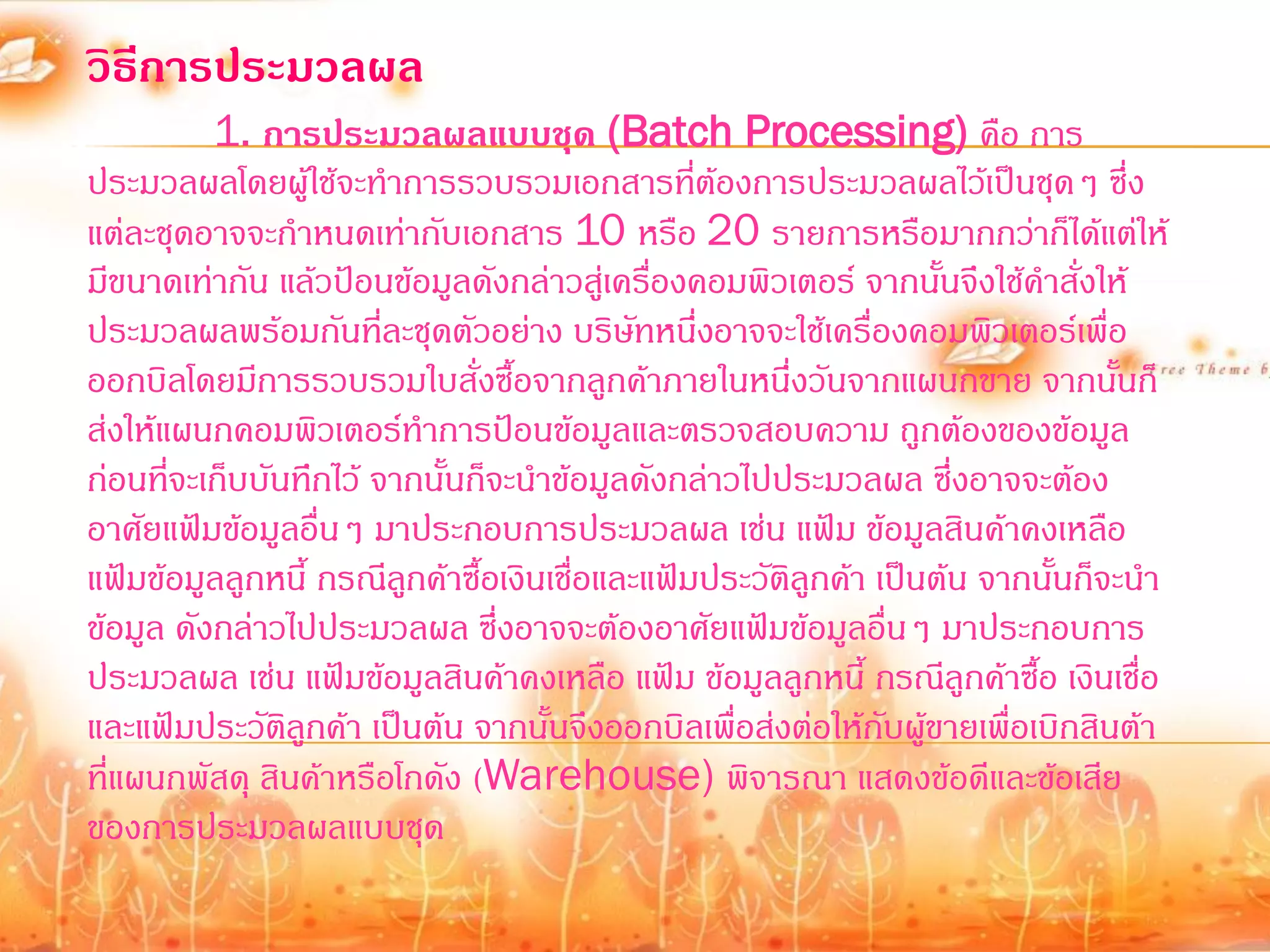 วิธีการประมวลผล
          1. การประมวลผลแบบชุด (Batch Processing) คือ การ
ประมวลผลโดยผู้ใช้จะท้าการรวบรวมเอกสารทีต้องการประมวลผลไว้เป็นชุดๆ ซึ่ง
                                               ่
แต่ละชุดอาจจะก้าหนดเท่ากับเอกสาร 10 หรือ 20 รายการหรือมากกว่าก็ได้แต่ให้
มีขนาดเท่ากัน แล้วป้อนข้อมูลดังกล่าวสูเ่ ครืองคอมพิวเตอร์ จากนันจึงใช้ค้าสั่งให้
                                             ่                    ้
ประมวลผลพร้อมกันทีละชุดตัวอย่าง บริษัทหนึ่งอาจจะใช้เครื่องคอมพิวเตอร์เพื่อ
                        ่
ออกบิลโดยมีการรวบรวมใบสั่งซื้อจากลูกค้าภายในหนึ่งวันจากแผนกขาย จากนันก็        ้
ส่งให้แผนกคอมพิวเตอร์ท้าการป้อนข้อมูลและตรวจสอบความ ถูกต้องของข้อมูล
ก่อนที่จะเก็บบันทึกไว้ จากนั้นก็จะน้าข้อมูลดังกล่าวไปประมวลผล ซึ่งอาจจะต้อง
อาศัยแฟ้มข้อมูลอื่นๆ มาประกอบการประมวลผล เช่น แฟ้ม ข้อมูลสินค้าคงเหลือ
แฟ้มข้อมูลลูกหนี้ กรณีลกค้าซื้อเงินเชื่อและแฟ้มประวัติลูกค้า เป็นต้น จากนั้นก็จะน้า
                          ู
ข้อมูล ดังกล่าวไปประมวลผล ซึ่งอาจจะต้องอาศัยแฟ้มข้อมูลอื่นๆ มาประกอบการ
ประมวลผล เช่น แฟ้มข้อมูลสินค้าคงเหลือ แฟ้ม ข้อมูลลูกหนี้ กรณีลูกค้าซือ เงินเชื่อ
                                                                         ้
และแฟ้มประวัตลูกค้า เป็นต้น จากนั้นจึงออกบิลเพื่อส่งต่อให้กับผู้ขายเพื่อเบิกสินต้า
                ิ
ที่แผนกพัสดุ สินค้าหรือโกดัง (Warehouse) พิจารณา แสดงข้อดีและข้อเสีย
ของการประมวลผลแบบชุด
 