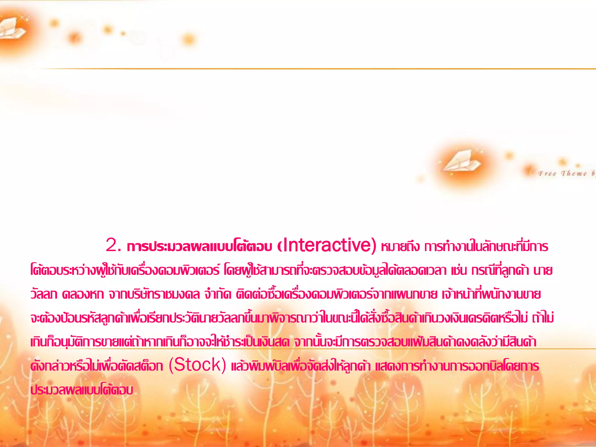 2. การประมวลผลแบบโต้ตอบ (Interactive) หมายถึง การทางานในลักษณะที่มีการ
โต้ตอบระหว่างผู้ใช้กับเครื่องคอมพิวเตอร์ โดยผู้ใช้สามารถที่จะตรวจสอบข้อมูลได้ตลอดเวลา เช่น กรณีที่ลูกค้า นาย
วัลลภ คลองหก จากบริษัทราชมงคล จากัด ติดต่อซื้อเครื่องคอมพิวเตอร์จากแผนกขาย เจ้าหน้าที่พนักงานขาย
จะต้องป้อนรหัสลูกค้าเพื่อเรียกประวัตินายวัลลภขึ้นมาพิจารณาว่าในขณะนี้ได้สั่งซื้อสินค้าเกินวงเงินเครดิตหรือไม่ ถ้าไม่
เกินก็อนุมัติการขายแต่ถ้าหากเกินก็อาจจะให้ชาระเป็นเงินสด จากนั้นจะมีการตรวจสอบแฟ้มสินค้าคงคลังว่ามีสินค้า
ดังกล่าวหรือไม่เพื่อตัดสต็อก (Stock) แล้วพิมพ์บิลเพื่อจัดส่งให้ลูกค้า แสดงการทางานการออกบิลโดยการ
ประมวลผลแบบโต้ตอบ
 