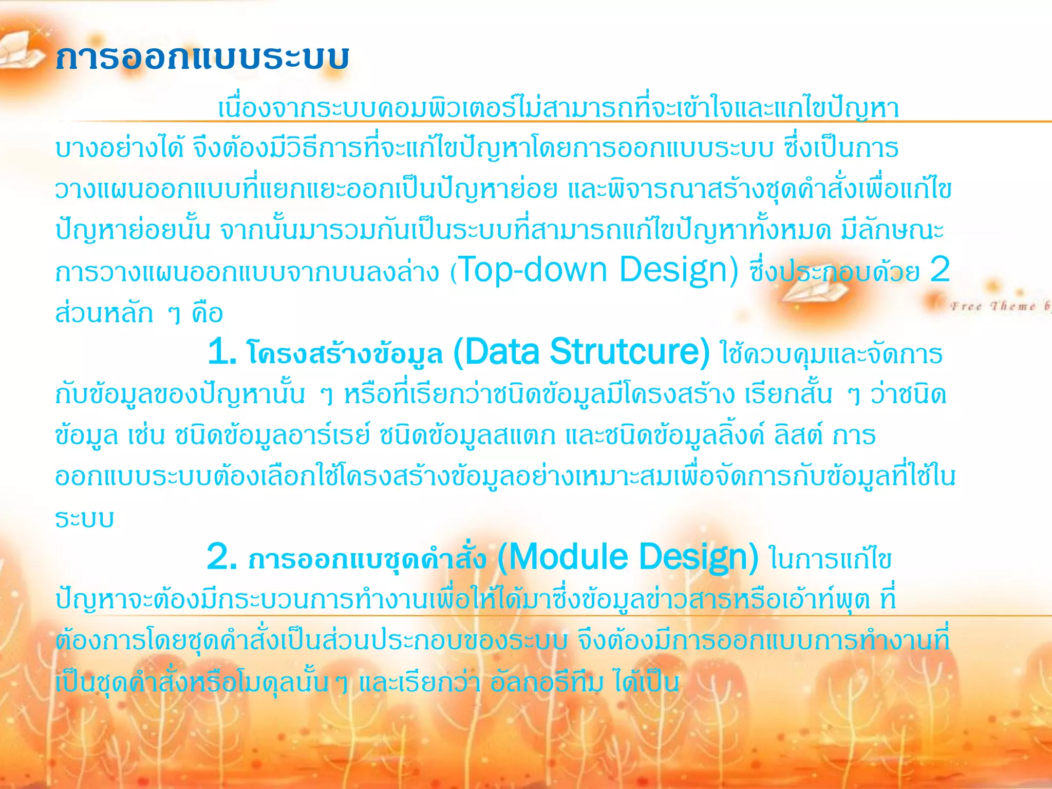 การออกแบบระบบ
                เนื่องจากระบบคอมพิวเตอร์ไม่สามารถที่จะเข้าใจและแกไขปัญหา
บางอย่างได้ จึงต้องมีวิธีการที่จะแก้ไขปัญหาโดยการออกแบบระบบ ซึ่งเป็นการ
วางแผนออกแบบที่แยกแยะออกเป็นปัญหาย่อย และพิจารณาสร้างชุดค้าสั่งเพื่อแก้ไข
ปัญหาย่อยนั้น จากนั้นมารวมกันเป็นระบบที่สามารถแก้ไขปัญหาทั้งหมด มีลกษณะ   ั
การวางแผนออกแบบจากบนลงล่าง (Top-down Design) ซึ่งประกอบด้วย 2
ส่วนหลัก ๆ คือ
               1. โครงสร้างข้อมูล (Data Strutcure) ใช้ควบคุมและจัดการ
กับข้อมูลของปัญหานั้น ๆ หรือที่เรียกว่าชนิดข้อมูลมีโครงสร้าง เรียกสั้น ๆ ว่าชนิด
ข้อมูล เช่น ชนิดข้อมูลอาร์เรย์ ชนิดข้อมูลสแตก และชนิดข้อมูลลิงค์ ลิสต์ การ
                                                             ้
ออกแบบระบบต้องเลือกใช้โครงสร้างข้อมูลอย่างเหมาะสมเพื่อจัดการกับข้อมูลที่ใช้ใน
ระบบ
               2. การออกแบชุดคาสั่ง (Module Design) ในการแก้ไข
ปัญหาจะต้องมีกระบวนการท้างานเพื่อให้ได้มาซึ่งข้อมูลข่าวสารหรือเอ้าท์พุต ที่
ต้องการโดยชุดค้าสั่งเป็นส่วนประกอบของระบบ จึงต้องมีการออกแบบการท้างานที่
เป็นชุดค้าสั่งหรือโมดุลนั้นๆ และเรียกว่า อัลกอรึทึม ได้เป็น
 