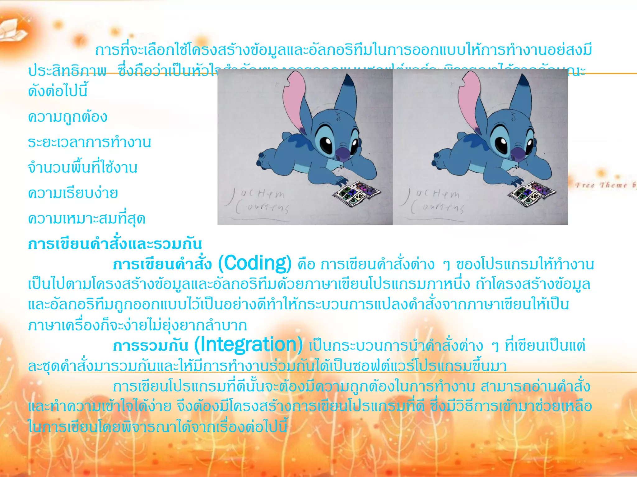 การทีจะเลือกใช้โครงสร้างข้อมูลและอัลกอริทึมในการออกแบบให้การท้างานอย่สงมี
                  ่
ประสิทธิภาพ ซึ่งถือว่าเป็นหัวใจส้าคัญของการออกแบบซอฟต์แวร์จะพิจารณาได้จากลักษณะ
ดังต่อไปนี้
ความถูกต้อง
ระยะเวลาการท้างาน
จ้านวนพื้นที่ใช้งาน
ความเรียบง่าย
ความเหมาะสมที่สุด
การเขียนคาสั่งและรวมกัน
                การเขียนคาสั่ง (Coding) คือ การเขียนค้าสั่งต่าง ๆ ของโปรแกรมให้ท้างาน
เป็นไปตามโครงสร้างข้อมูลและอัลกอริทมด้วยภาษาเขียนโปรแกรมภาหนึ่ง ถ้าโครงสร้างข้อมูล
                                        ึ
และอัลกอริทมถูกออกแบบไว้เป็นอย่างดีท้าให้กระบวนการแปลงค้าสั่งจากภาษาเขียนให้เป็น
              ึ
ภาษาเครื่องก็จะง่ายไม่ยุ่งยากล้าบาก
                การรวมกัน (Integration) เป็นกระบวนการน้าค้าสั่งต่าง ๆ ที่เขียนเป็นแต่
ละชุดค้าสั่งมารวมกันและให้มีการท้างานร่วมกันได้เป็นซอฟต์แวร์โปรแกรมขึ้นมา
                การเขียนโปรแกรมที่ดีนั้นจะต้องมีความถูกต้องในการท้างาน สามารถอ่านค้าสั่ง
และท้าความเข้าใจได้ง่าย จึงต้องมีโครงสร้างการเขียนโปรแกรมที่ดี ซึ่งมีวิธีการเข้ามาช่วยเหลือ
ในการเขียนโดยพิจารณาได้จากเรื่องต่อไปนี้
 