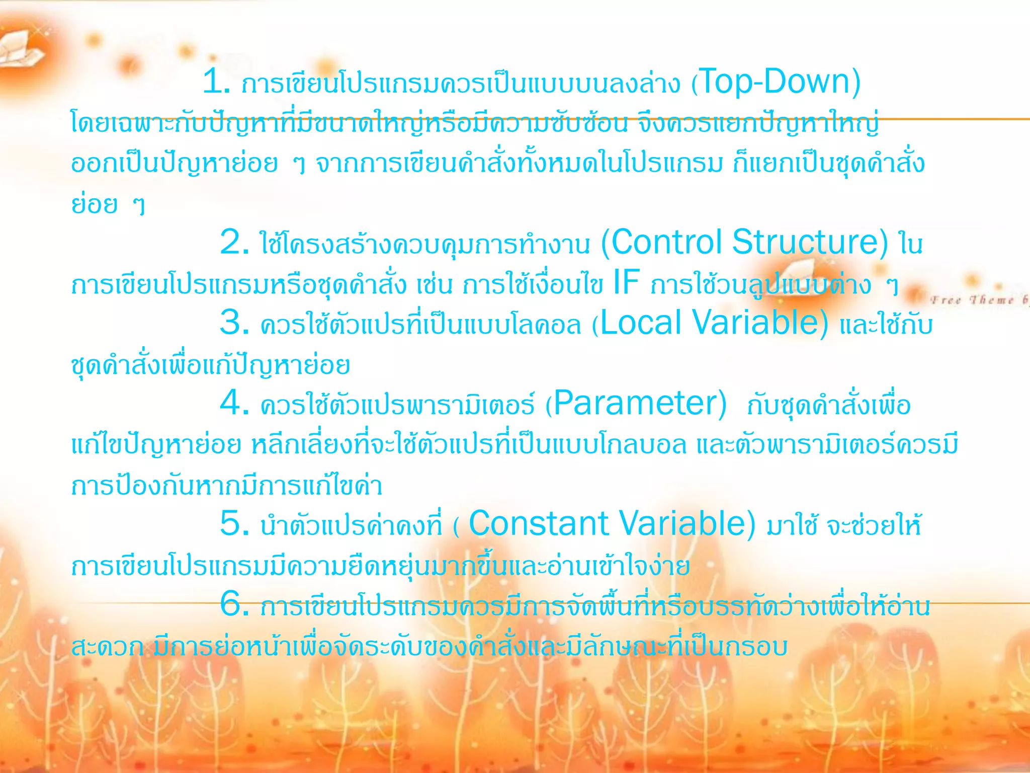 1. การเขียนโปรแกรมควรเป็นแบบบนลงล่าง (Top-Down)
โดยเฉพาะกับปัญหาที่มีขนาดใหญ่หรือมีความซับซ้อน จึงควรแยกปัญหาใหญ่
ออกเป็นปัญหาย่อย ๆ จากการเขียนค้าสั่งทั้งหมดในโปรแกรม ก็แยกเป็นชุดค้าสั่ง
ย่อย ๆ
                2. ใช้โครงสร้างควบคุมการท้างาน (Control Structure) ใน
การเขียนโปรแกรมหรือชุดค้าสั่ง เช่น การใช้เงื่อนไข IF การใช้วนลูปแบบต่าง ๆ
                3. ควรใช้ตัวแปรที่เป็นแบบโลคอล (Local Variable) และใช้กับ
ชุดค้าสั่งเพื่อแก้ปัญหาย่อย
                4. ควรใช้ตัวแปรพารามิเตอร์ (Parameter) กับชุดค้าสั่งเพือ   ่
แก้ไขปัญหาย่อย หลีกเลี่ยงที่จะใช้ตัวแปรที่เป็นแบบโกลบอล และตัวพารามิเตอร์ควรมี
การป้องกันหากมีการแก้ไขค่า
                5. น้าตัวแปรค่าคงที่ ( Constant Variable) มาใช้ จะช่วยให้
การเขียนโปรแกรมมีความยืดหยุ่นมากขึ้นและอ่านเข้าใจง่าย
                6. การเขียนโปรแกรมควรมีการจัดพื้นที่หรือบรรทัดว่างเพื่อให้อาน่
สะดวก มีการย่อหน้าเพื่อจัดระดับของค้าสั่งและมีลกษณะที่เป็นกรอบ
                                                 ั
 