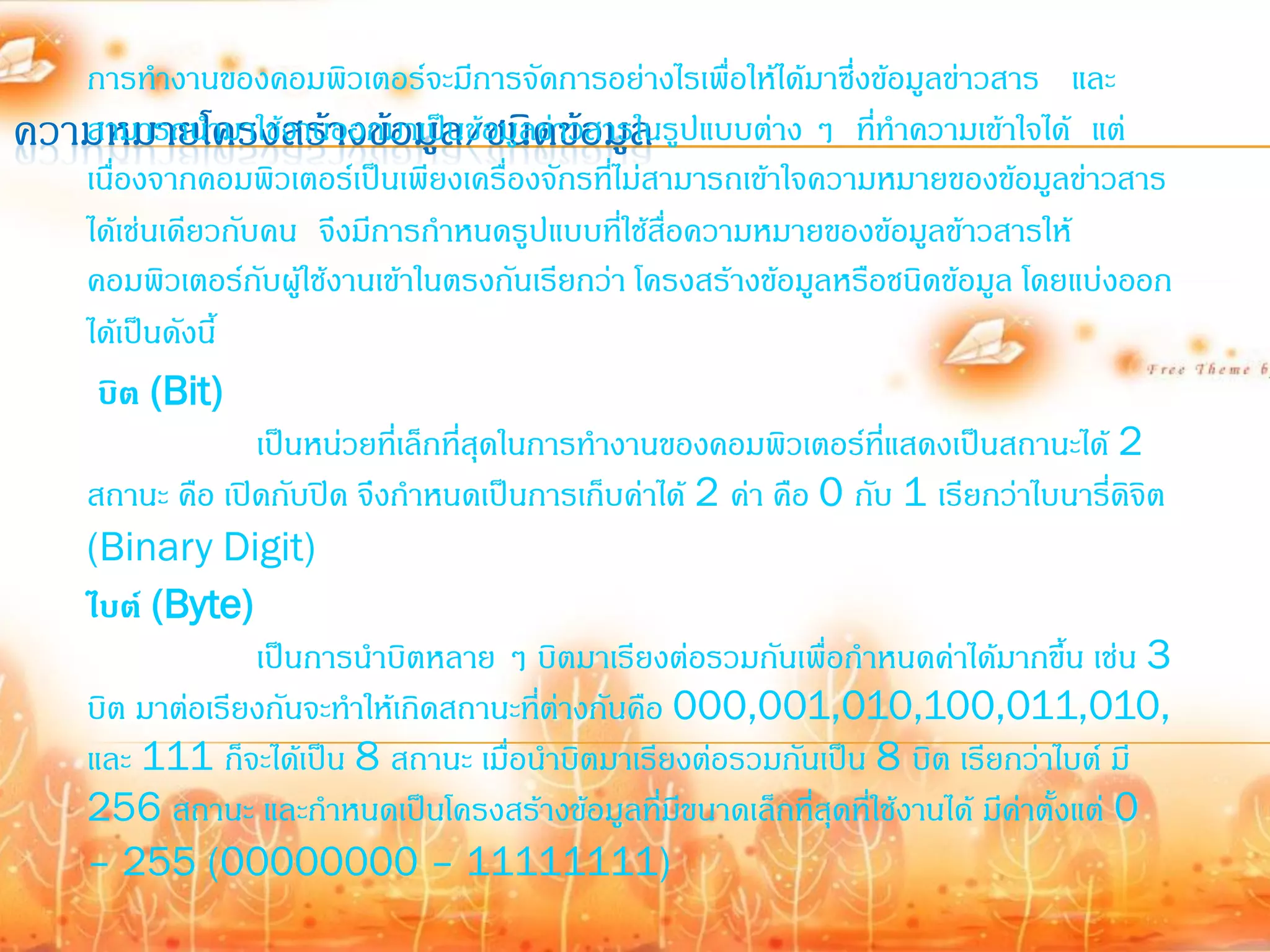 การท้างานของคอมพิวเตอร์จะมีการจัดการอย่างไรเพื่อให้ได้มาซึ่งข้อมูลข่าวสาร และ
ความหมายโครงสร้างข้อมูล/ชนิดาข้อมูล ปแบบต่าง ๆ ที่ท้าความเข้าใจได้ แต่
   สามารถน้ามาใช้งานออกมาเป็นข้อมูลข่ วสารในรู
   เนื่องจากคอมพิวเตอร์เป็นเพียงเครื่องจักรที่ไม่สามารถเข้าใจความหมายของข้อมูลข่าวสาร
   ได้เช่นเดียวกับคน จึงมีการก้าหนดรูปแบบที่ใช้สื่อความหมายของข้อมูลข้าวสารให้
   คอมพิวเตอร์กับผูใช้งานเข้าในตรงกันเรียกว่า โครงสร้างข้อมูลหรือชนิดข้อมูล โดยแบ่งออก
                      ้
   ได้เป็นดังนี้
    บิต (Bit)
                  เป็นหน่วยที่เล็กที่สุดในการท้างานของคอมพิวเตอร์ที่แสดงเป็นสถานะได้ 2
   สถานะ คือ เปิดกับปิด จึงก้าหนดเป็นการเก็บค่าได้ 2 ค่า คือ 0 กับ 1 เรียกว่าไบนารี่ดิจิต
   (Binary Digit)
   ไบต์ (Byte)
                  เป็นการน้าบิตหลาย ๆ บิตมาเรียงต่อรวมกันเพื่อก้าหนดค่าได้มากขึ้น เช่น 3
   บิต มาต่อเรียงกันจะท้าให้เกิดสถานะทีต่างกันคือ 000,001,010,100,011,010,
                                           ่
   และ 111 ก็จะได้เป็น 8 สถานะ เมื่อน้าบิตมาเรียงต่อรวมกันเป็น 8 บิต เรียกว่าไบต์ มี
   256 สถานะ และก้าหนดเป็นโครงสร้างข้อมูลทีมีขนาดเล็กที่สุดที่ใช้งานได้ มีค่าตั้งแต่ 0
                                                   ่
   – 255 (00000000 – 11111111)
 