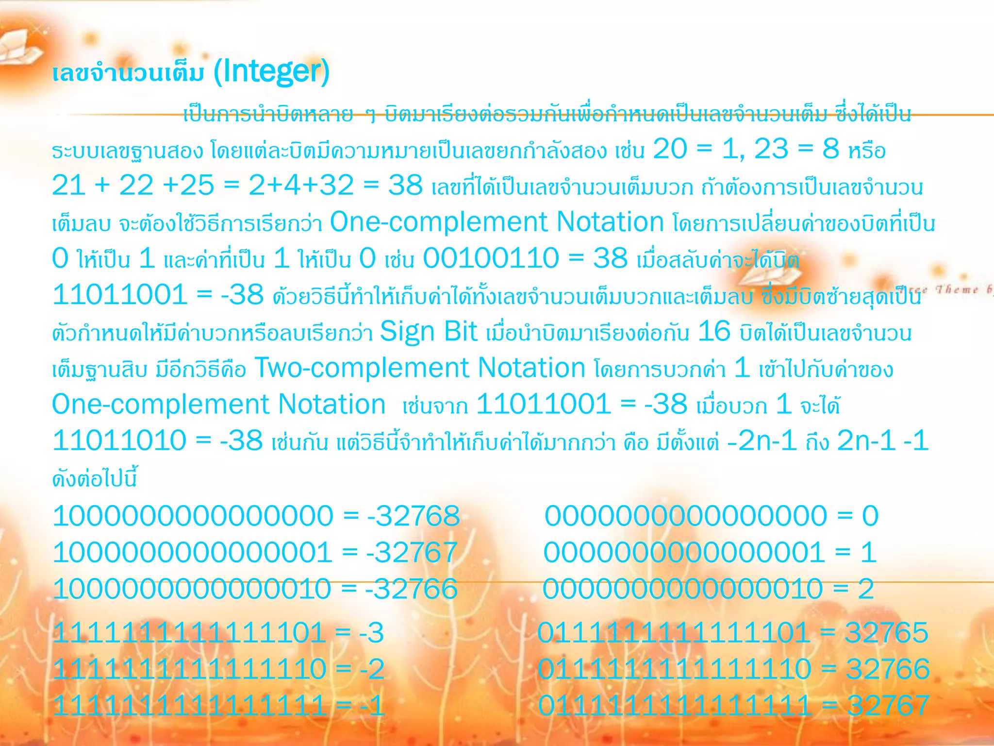 เลขจานวนเต็ม (Integer)
               เป็นการน้าบิตหลาย ๆ บิตมาเรียงต่อรวมกันเพื่อก้าหนดเป็นเลขจ้านวนเต็ม ซึ่งได้เป็น
ระบบเลขฐานสอง โดยแต่ละบิตมีความหมายเป็นเลขยกก้าลังสอง เช่น 20 = 1, 23 = 8 หรือ
21 + 22 +25 = 2+4+32 = 38 เลขที่ได้เป็นเลขจ้านวนเต็มบวก ถ้าต้องการเป็นเลขจ้านวน
เต็มลบ จะต้องใช้วิธีการเรียกว่า One-complement Notation โดยการเปลี่ยนค่าของบิตที่เป็น
0 ให้เป็น 1 และค่าที่เป็น 1 ให้เป็น 0 เช่น 00100110 = 38 เมื่อสลับค่าจะได้บิต
11011001 = -38 ด้วยวิธีนี้ท้าให้เก็บค่าได้ทั้งเลขจ้านวนเต็มบวกและเต็มลบ ซึ่งมีบิตซ้ายสุดเป็น
ตัวก้าหนดให้มีค่าบวกหรือลบเรียกว่า Sign Bit เมื่อน้าบิตมาเรียงต่อกัน 16 บิตได้เป็นเลขจ้านวน
เต็มฐานสิบ มีอีกวิธีคือ Two-complement Notation โดยการบวกค่า 1 เข้าไปกับค่าของ
One-complement Notation เช่นจาก 11011001 = -38 เมื่อบวก 1 จะได้
11011010 = -38 เช่นกัน แต่วิธีนี้จ้าท้าให้เก็บค่าได้มากกว่า คือ มีตั้งแต่ -2n-1 ถึง 2n-1 -1
ดังต่อไปนี้
1000000000000000 = -32768                           0000000000000000 = 0
1000000000000001 = -32767                           0000000000000001 = 1
1000000000000010 = -32766                           0000000000000010 = 2
1111111111111101 = -3                               0111111111111101 = 32765
1111111111111110 = -2                               0111111111111110 = 32766
1111111111111111 = -1                               0111111111111111 = 32767
 
