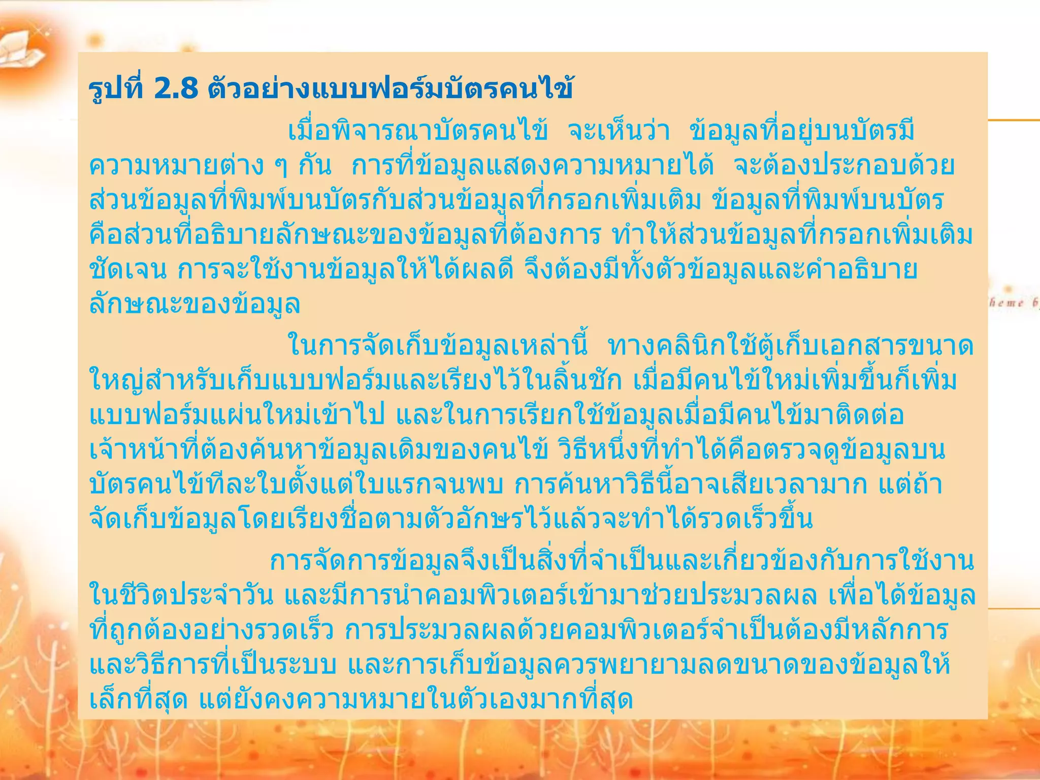 รูปที่ 2.8 ตัวอย่างแบบฟอร์มบัตรคนไข้
                  เมื่อพิจารณาบัตรคนไข้ จะเห็นว่า ข้อมูลที่อยู่บนบัตรมี
ความหมายต่าง ๆ กัน การที่ข้อมูลแสดงความหมายได้ จะต้องประกอบด้วย
ส่วนข้อมูลที่พมพ์บนบัตรกับส่วนข้อมูลที่กรอกเพิ่มเติม ข้อมูลที่พิมพ์บนบัตร
               ิ
คือส่วนที่อธิบายลักษณะของข้อมูลที่ต้องการ ทาให้ส่วนข้อมูลที่กรอกเพิ่มเติม
ชัดเจน การจะใช้งานข้อมูลให้ได้ผลดี จึงต้องมีทั้งตัวข้อมูลและคาอธิบาย
ลักษณะของข้อมูล
                  ในการจัดเก็บข้อมูลเหล่านี้ ทางคลินิกใช้ตเก็บเอกสารขนาด
                                                             ู้
ใหญ่สาหรับเก็บแบบฟอร์มและเรียงไว้ในลิ้นชัก เมื่อมีคนไข้ใหม่เพิ่มขึ้นก็เพิ่ม
แบบฟอร์มแผ่นใหม่เข้าไป และในการเรียกใช้ข้อมูลเมื่อมีคนไข้มาติดต่อ
เจ้าหน้าที่ต้องค้นหาข้อมูลเดิมของคนไข้ วิธีหนึ่งที่ทาได้คือตรวจดูข้อมูลบน
บัตรคนไข้ทีละใบตั้งแต่ใบแรกจนพบ การค้นหาวิธีนี้อาจเสียเวลามาก แต่ถ้า
จัดเก็บข้อมูลโดยเรียงชื่อตามตัวอักษรไว้แล้วจะทาได้รวดเร็วขึ้น
                 การจัดการข้อมูลจึงเป็นสิ่งที่จาเป็นและเกี่ยวข้องกับการใช้งาน
ในชีวิตประจาวัน และมีการนาคอมพิวเตอร์เข้ามาช่วยประมวลผล เพื่อได้ขอมูล    ้
ที่ถูกต้องอย่างรวดเร็ว การประมวลผลด้วยคอมพิวเตอร์จาเป็นต้องมีหลักการ
และวิธีการที่เป็นระบบ และการเก็บข้อมูลควรพยายามลดขนาดของข้อมูลให้
เล็กที่สด แต่ยังคงความหมายในตัวเองมากที่สด
         ุ                                      ุ
 