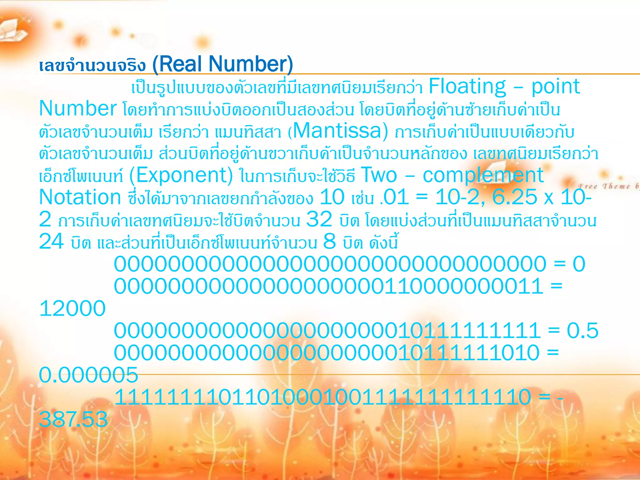 เลขจานวนจริง (Real Number)
              เป็นรูปแบบของตัวเลขทีมีเลขทศนิยมเรียกว่า Floating – point
                                     ่
Number โดยท้าการแบ่งบิตออกเป็นสองส่วน โดยบิตที่อยู่ดานซ้ายเก็บค่าเป็น
                                                          ้
ตัวเลขจ้านวนเต็ม เรียกว่า แมนทิสสา (Mantissa) การเก็บค่าเป็นแบบเดียวกับ
ตัวเลขจ้านวนเต็ม ส่วนบิตทีอยู่ดานขวาเก็บค้าเป็นจ้านวนหลักของ เลขทศนิยมเรียกว่า
                           ่ ้
เอ็กซ์โพเนนท์ (Exponent) ในการเก็บจะใช้วธี Two – complement
                                            ิ
Notation ซึ่งได้มาจากเลขยกก้าลังของ 10 เช่น .01 = 10-2, 6.25 x 10-
2 การเก็บค่าเลขทศนิยมจะใช้บิตจ้านวน 32 บิต โดยแบ่งส่วนที่เป็นแมนทิสสาจ้านวน
24 บิต และส่วนที่เป็นเอ็กซ์โพเนนท์จ้านวน 8 บิต ดังนี้
           00000000000000000000000000000000 = 0
           00000000000000000000110000000011 =
12000
           00000000000000000000010111111111 = 0.5
           00000000000000000000010111111010 =
0.000005
           11111111011010001001111111111110 = -
387.53
 