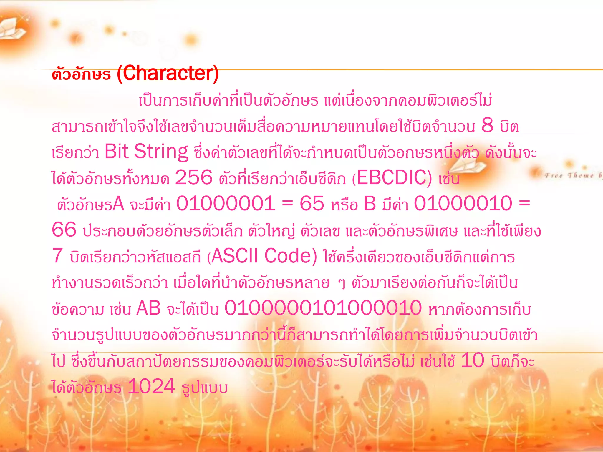 ตัวอักษร (Character)
               เป็นการเก็บค่าที่เป็นตัวอักษร แต่เนืองจากคอมพิวเตอร์ไม่
                                                   ่
สามารถเข้าใจจึงใช้เลขจ้านวนเต็มสือความหมายแทนโดยใช้บิตจ้านวน 8 บิต
                                    ่
เรียกว่า Bit String ซึ่งค่าตัวเลขที่ได้จะก้าหนดเป็นตัวอกษรหนึ่งตัว ดังนั้นจะ
ได้ตัวอักษรทั้งหมด 256 ตัวที่เรียกว่าเอ็บซีดิก (EBCDIC) เช่น
 ตัวอักษรA จะมีค่า 01000001 = 65 หรือ B มีค่า 01000010 =
66 ประกอบด้วยอักษรตัวเล็ก ตัวใหญ่ ตัวเลข และตัวอักษรพิเศษ และที่ใช้เพียง
7 บิตเรียกว่าวหัสแอสกี (ASCII Code) ใช้ครึ่งเดียวของเอ็บซีดิกแต่การ
ท้างานรวดเร็วกว่า เมื่อใดที่น้าตัวอักษรหลาย ๆ ตัวมาเรียงต่อกันก็จะได้เป็น
ข้อความ เช่น AB จะได้เป็น 0100000101000010 หากต้องการเก็บ
จ้านวนรูปแบบของตัวอักษรมากกว่านี้ก็สามารถท้าได้โดยการเพิ่มจ้านวนบิตเข้า
ไป ซึ่งขึ้นกับสถาปัตยกรรมของคอมพิวเตอร์จะรับได้หรือไม่ เช่นใช้ 10 บิตก็จะ
ได้ตัวอักษร 1024 รูปแบบ
 