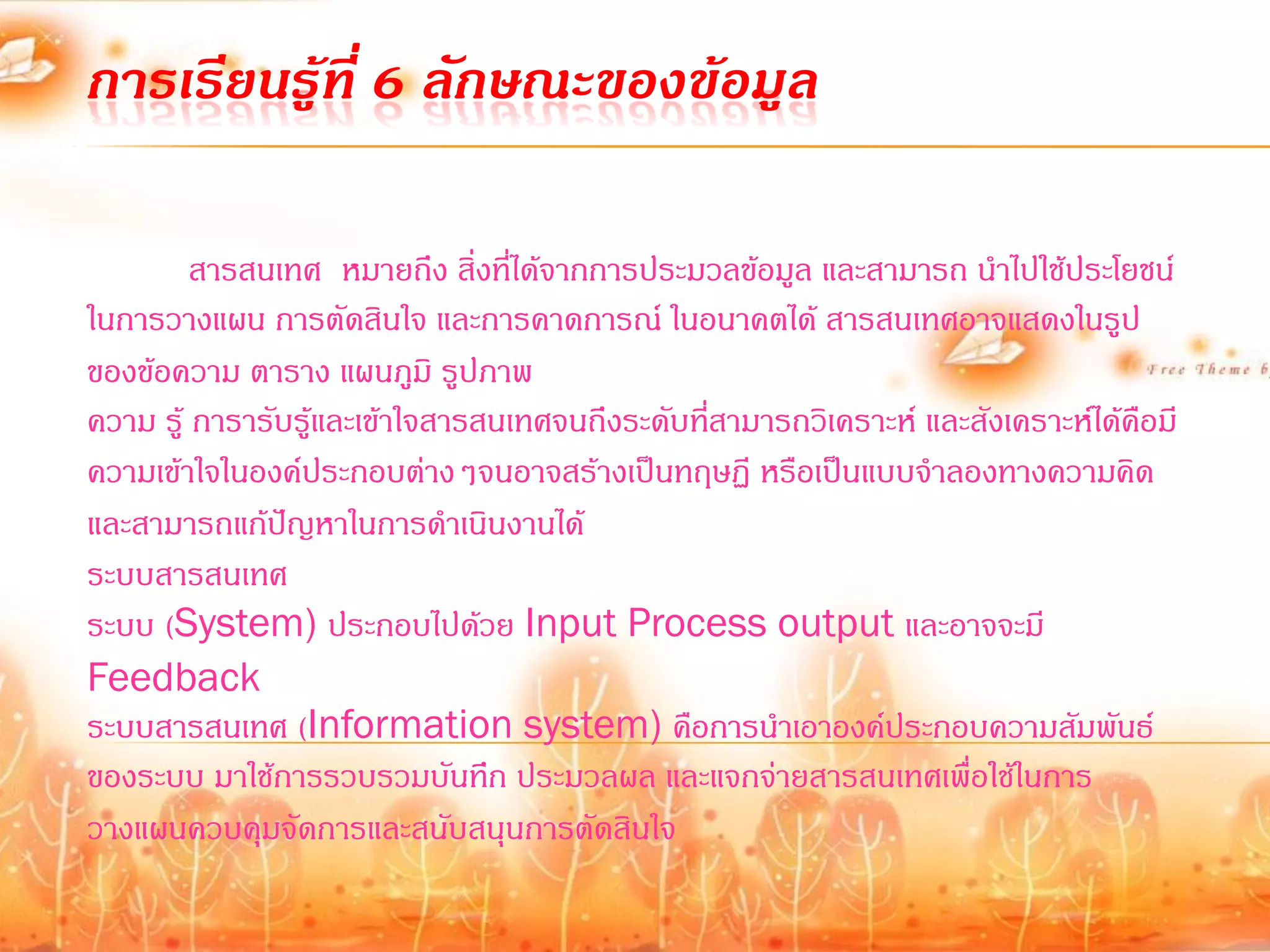 การเรียนรู้ที่ 6 ลักษณะของข้อมูล

         สารสนเทศ หมายถึง สิ่งที่ได้จากการประมวลข้อมูล และสามารถ น้าไปใช้ประโยชน์
ในการวางแผน การตัดสินใจ และการคาดการณ์ ในอนาคตได้ สารสนเทศอาจแสดงในรูป
ของข้อความ ตาราง แผนภูมิ รูปภาพ
ความ รู้ การารับรู้และเข้าใจสารสนเทศจนถึงระดับทีสามารถวิเคราะห์ และสังเคราะห์ได้คือมี
                                                ่
ความเข้าใจในองค์ประกอบต่างๆจนอาจสร้างเป็นทฤษฏี หรือเป็นแบบจ้าลองทางความคิด
และสามารถแก้ปัญหาในการด้าเนินงานได้
ระบบสารสนเทศ
ระบบ (System) ประกอบไปด้วย Input Process output และอาจจะมี
Feedback
ระบบสารสนเทศ (Information system) คือการน้าเอาองค์ประกอบความสัมพันธ์
ของระบบ มาใช้การรวบรวมบันทึก ประมวลผล และแจกจ่ายสารสนเทศเพื่อใช้ในการ
วางแผนควบคุมจัดการและสนับสนุนการตัดสินใจ
 