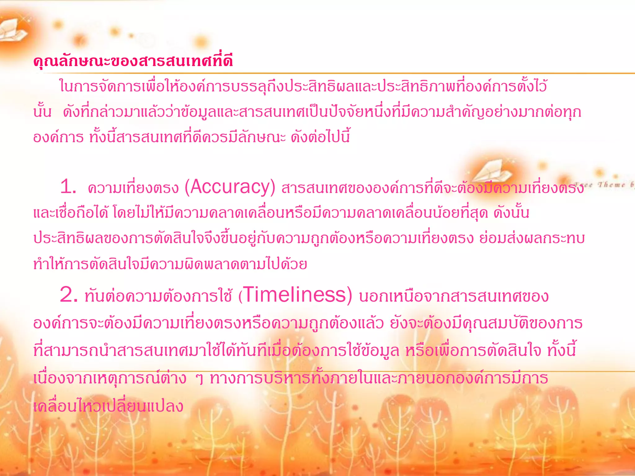 คุณลักษณะของสารสนเทศที่ดี
     ในการจัดการเพื่อให้องค์การบรรลุถึงประสิทธิผลและประสิทธิภาพที่องค์การตั้งไว้
นั้น ดังที่กล่าวมาแล้วว่าข้อมูลและสารสนเทศเป็นปัจจัยหนึ่งที่มีความส้าคัญอย่างมากต่อทุก
องค์การ ทั้งนี้สารสนเทศที่ดีควรมีลกษณะ ดังต่อไปนี้
                                   ั

     1. ความเที่ยงตรง (Accuracy) สารสนเทศขององค์การที่ดีจะต้องมีความเทียงตรง     ่
และเชื่อถือได้ โดยไม่ให้มีความคลาดเคลื่อนหรือมีความคลาดเคลื่อนน้อยที่สุด ดังนั้น
ประสิทธิผลของการตัดสินใจจึงขึ้นอยู่กับความถูกต้องหรือความเที่ยงตรง ย่อมส่งผลกระทบ
ท้าให้การตัดสินใจมีความผิดพลาดตามไปด้วย
     2. ทันต่อความต้องการใช้ (Timeliness) นอกเหนือจากสารสนเทศของ
องค์การจะต้องมีความเที่ยงตรงหรือความถูกต้องแล้ว ยังจะต้องมีคุณสมบัติของการ
ที่สามารถน้าสารสนเทศมาใช้ได้ทันทีเมื่อต้องการใช้ข้อมูล หรือเพื่อการตัดสินใจ ทั้งนี้
เนื่องจากเหตุการณ์ต่าง ๆ ทางการบริหารทั้งภายในและภายนอกองค์การมีการ
เคลื่อนไหวเปลี่ยนแปลง
 