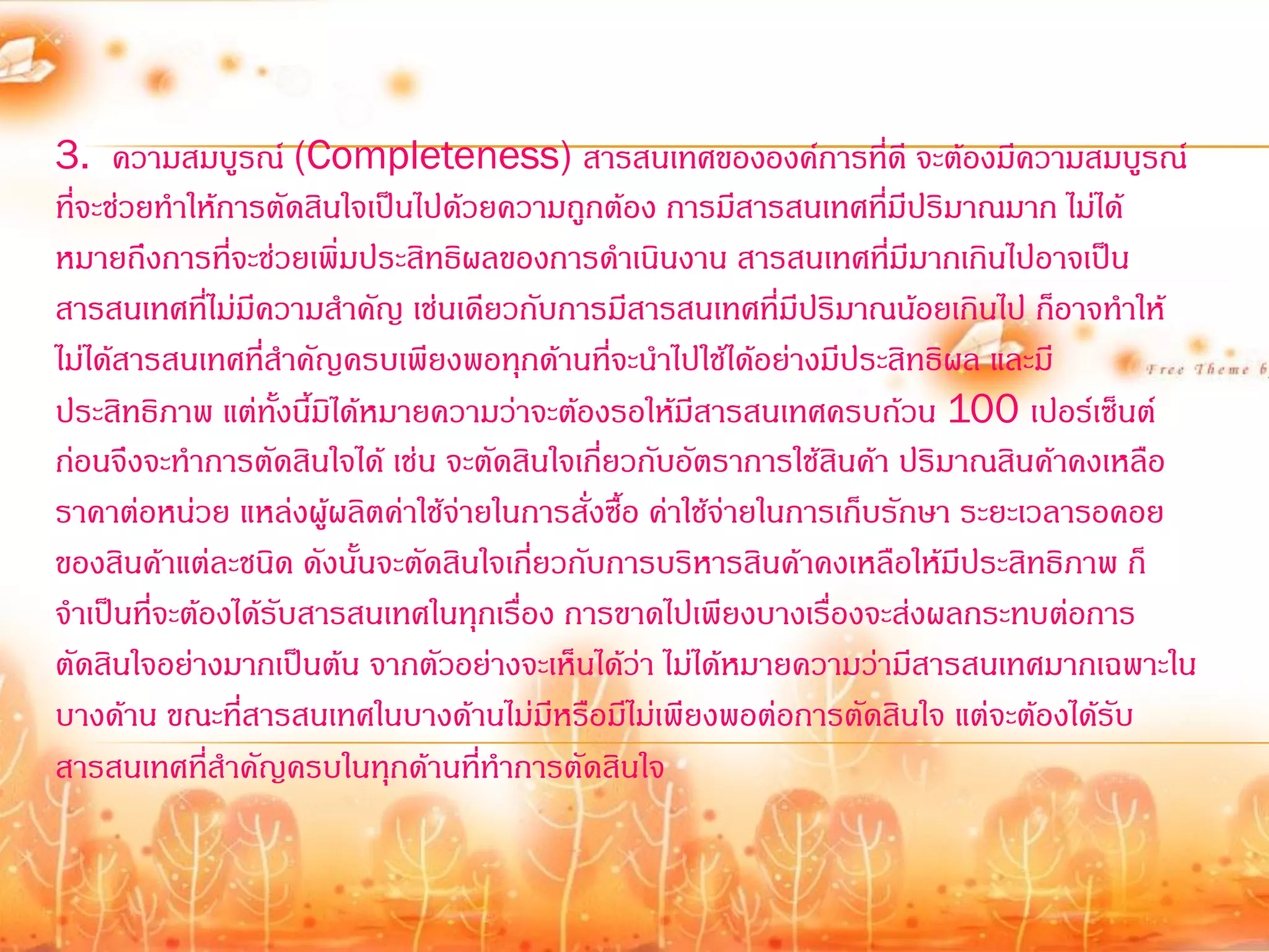 3. ความสมบูรณ์ (Completeness) สารสนเทศขององค์การที่ดี จะต้องมีความสมบูรณ์
ที่จะช่วยท้าให้การตัดสินใจเป็นไปด้วยความถูกต้อง การมีสารสนเทศที่มีปริมาณมาก ไม่ได้
หมายถึงการที่จะช่วยเพิ่มประสิทธิผลของการด้าเนินงาน สารสนเทศที่มีมากเกินไปอาจเป็น
สารสนเทศที่ไม่มีความส้าคัญ เช่นเดียวกับการมีสารสนเทศที่มีปริมาณน้อยเกินไป ก็อาจท้าให้
ไม่ได้สารสนเทศที่ส้าคัญครบเพียงพอทุกด้านที่จะน้าไปใช้ได้อย่างมีประสิทธิผล และมี
ประสิทธิภาพ แต่ทั้งนี้มิได้หมายความว่าจะต้องรอให้มีสารสนเทศครบถ้วน 100 เปอร์เซ็นต์
ก่อนจึงจะท้าการตัดสินใจได้ เช่น จะตัดสินใจเกี่ยวกับอัตราการใช้สินค้า ปริมาณสินค้าคงเหลือ
ราคาต่อหน่วย แหล่งผู้ผลิตค่าใช้จ่ายในการสั่งซื้อ ค่าใช้จ่ายในการเก็บรักษา ระยะเวลารอคอย
ของสินค้าแต่ละชนิด ดังนั้นจะตัดสินใจเกี่ยวกับการบริหารสินค้าคงเหลือให้มีประสิทธิภาพ ก็
จ้าเป็นที่จะต้องได้รับสารสนเทศในทุกเรื่อง การขาดไปเพียงบางเรื่องจะส่งผลกระทบต่อการ
ตัดสินใจอย่างมากเป็นต้น จากตัวอย่างจะเห็นได้ว่า ไม่ได้หมายความว่ามีสารสนเทศมากเฉพาะใน
บางด้าน ขณะที่สารสนเทศในบางด้านไม่มีหรือมีไม่เพียงพอต่อการตัดสินใจ แต่จะต้องได้รับ
สารสนเทศที่ส้าคัญครบในทุกด้านที่ท้าการตัดสินใจ
 