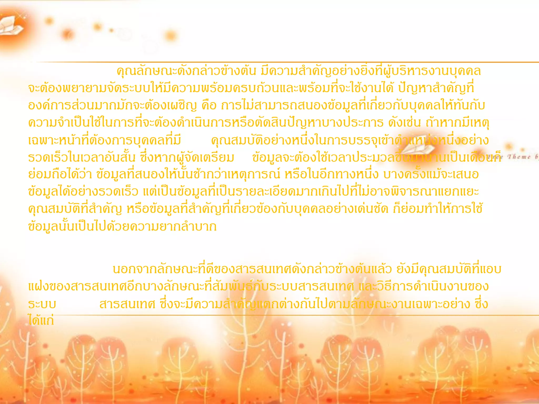 คุณลักษณะดังกล่าวข้างต้น มีความส้าคัญอย่างยิ่งที่ผู้บริหารงานบุคคล
จะต้องพยายามจัดระบบให้มีความพร้อมครบถ้วนและพร้อมที่จะใช้งานได้ ปัญหาส้าคัญที่
องค์การส่วนมากมักจะต้องเผชิญ คือ การไม่สามารถสนองข้อมูลที่เกียวกับบุคคลให้ทันกับ
                                                                     ่
ความจ้าเป็นใช้ในการที่จะต้องด้าเนินการหรือตัดสินปัญหาบางประการ ดังเช่น ถ้าหากมีเหตุ
เฉพาะหน้าที่ต้องการบุคคลที่มี         คุณสมบัติอย่างหนึ่งในการบรรจุเข้าต้าแหน่งหนึ่งอย่าง
รวดเร็วในเวลาอันสั้น ซึ่งหากผู้จัดเตรียม ข้อมูลจะต้องใช้เวลาประมวลขึ้นมานานเป็นเดือนก็
ย่อมถือได้ว่า ข้อมูลที่สนองให้นั้นช้ากว่าเหตุการณ์ หรือในอีกทางหนึ่ง บางครั้งแม้จะเสนอ
ข้อมูลได้อย่างรวดเร็ว แต่เป็นข้อมูลที่เป็นรายละเอียดมากเกินไปที่ไม่อาจพิจารณาแยกแยะ
คุณสมบัติที่ส้าคัญ หรือข้อมูลที่ส้าคัญที่เกี่ยวข้องกับบุคคลอย่างเด่นชัด ก็ย่อมท้าให้การใช้
ข้อมูลนั้นเป็นไปด้วยความยากล้าบาก

            นอกจากลักษณะที่ดีของสารสนเทศดังกล่าวข้างต้นแล้ว ยังมีคุณสมบัติที่แอบ
แฝงของสารสนเทศอีกบางลักษณะที่สัมพันธ์กับระบบสารสนเทศ และวิธีการด้าเนินงานของ
ระบบ      สารสนเทศ ซึ่งจะมีความส้าคัญแตกต่างกันไปตามลักษณะงานเฉพาะอย่าง ซึ่ง
ได้แก่
 