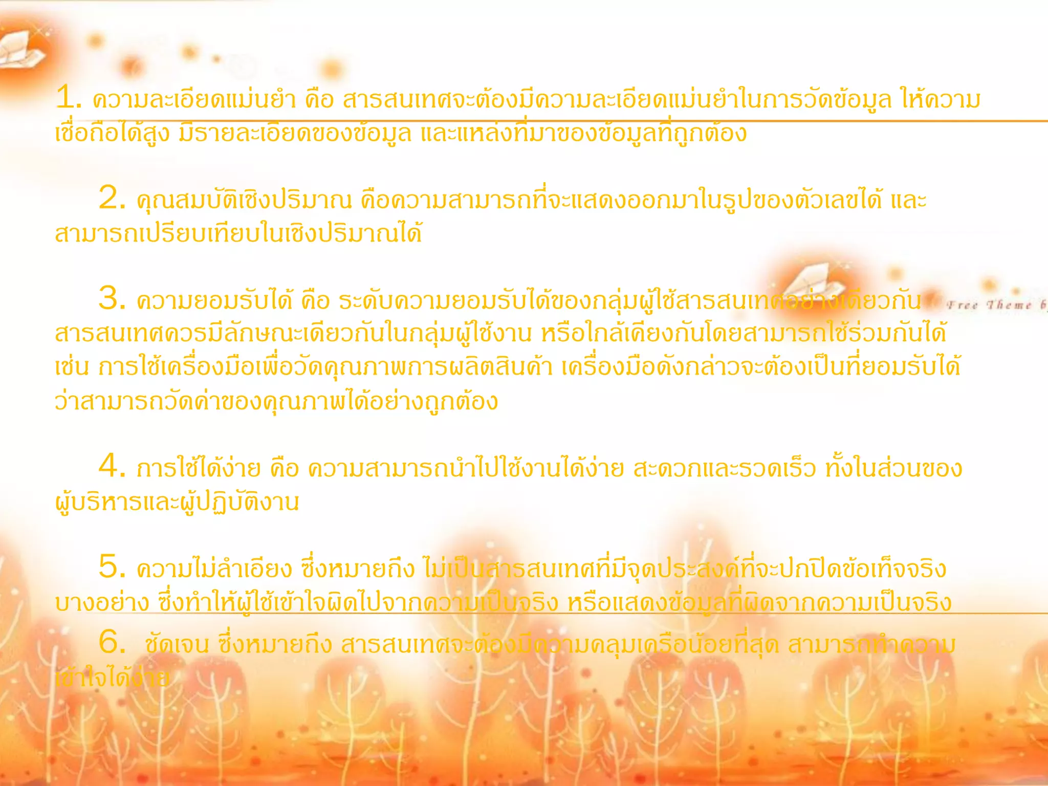 1. ความละเอียดแม่นย้า คือ สารสนเทศจะต้องมีความละเอียดแม่นย้าในการวัดข้อมูล ให้ความ
เชื่อถือได้สูง มีรายละเอียดของข้อมูล และแหล่งที่มาของข้อมูลที่ถูกต้อง
   2. คุณสมบัติเชิงปริมาณ คือความสามารถที่จะแสดงออกมาในรูปของตัวเลขได้ และ
สามารถเปรียบเทียบในเชิงปริมาณได้
     3. ความยอมรับได้ คือ ระดับความยอมรับได้ของกลุ่มผูใช้สารสนเทศอย่างเดียวกัน
                                                           ้
สารสนเทศควรมีลักษณะเดียวกันในกลุ่มผู้ใช้งาน หรือใกล้เคียงกันโดยสามารถใช้ร่วมกันได้
เช่น การใช้เครื่องมือเพื่อวัดคุณภาพการผลิตสินค้า เครื่องมือดังกล่าวจะต้องเป็นที่ยอมรับได้
ว่าสามารถวัดค่าของคุณภาพได้อย่างถูกต้อง
     4. การใช้ได้ง่าย คือ ความสามารถน้าไปใช้งานได้ง่าย สะดวกและรวดเร็ว ทั้งในส่วนของ
ผู้บริหารและผู้ปฏิบัติงาน
     5. ความไม่ล้าเอียง ซึ่งหมายถึง ไม่เป็นสารสนเทศที่มีจุดประสงค์ทจะปกปิดข้อเท็จจริง
                                                                      ี่
บางอย่าง ซึ่งท้าให้ผู้ใช้เข้าใจผิดไปจากความเป็นจริง หรือแสดงข้อมูลทีผิดจากความเป็นจริง
                                                                    ่
     6. ชัดเจน ซึ่งหมายถึง สารสนเทศจะต้องมีความคลุมเครือน้อยที่สุด สามารถท้าความ
เข้าใจได้ง่าย
 