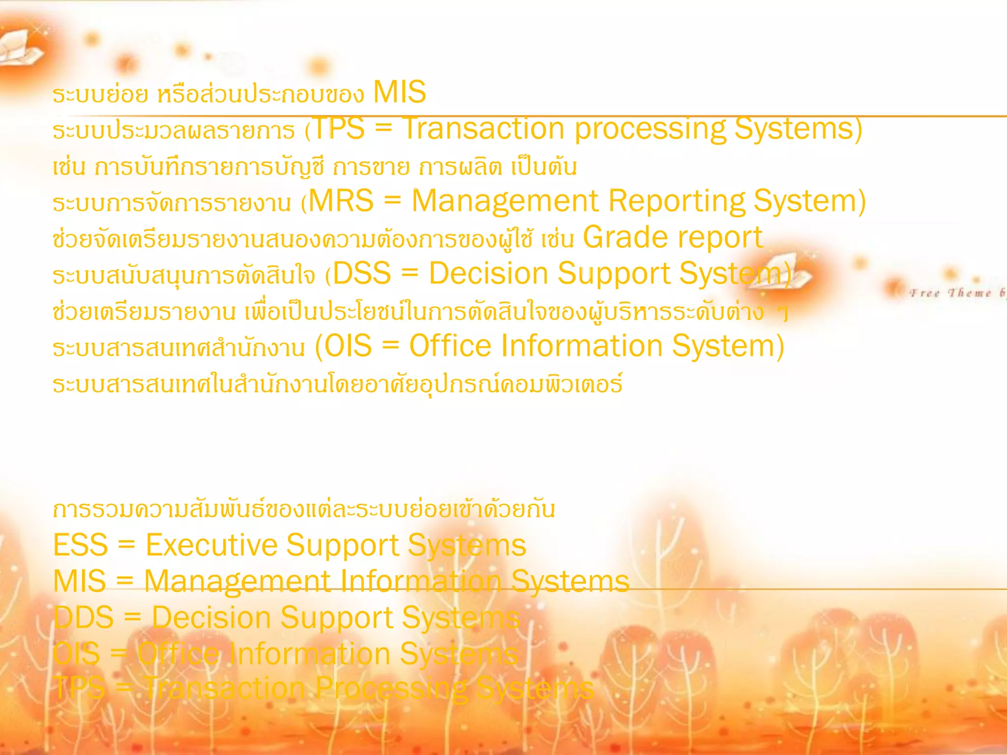 ระบบย่อย หรือส่วนประกอบของ MIS
ระบบประมวลผลรายการ (TPS = Transaction processing Systems)
เช่น การบันทึกรายการบัญชี การขาย การผลิต เป็นต้น
ระบบการจัดการรายงาน (MRS = Management Reporting System)
ช่วยจัดเตรียมรายงานสนองความต้องการของผูใช้ เช่น Grade report
                                            ้
ระบบสนับสนุนการตัดสินใจ (DSS = Decision Support System)
ช่วยเตรียมรายงาน เพื่อเป็นประโยชน์ในการตัดสินใจของผู้บริหารระดับต่าง ๆ
ระบบสารสนเทศส้านักงาน (OIS = Office Information System)
ระบบสารสนเทศในส้านักงานโดยอาศัยอุปกรณ์คอมพิวเตอร์


การรวมความสัมพันธ์ของแต่ละระบบย่อยเข้าด้วยกัน
ESS = Executive Support Systems
MIS = Management Information Systems
DDS = Decision Support Systems
OIS = Office Information Systems
TPS = Transaction Processing Systems
 