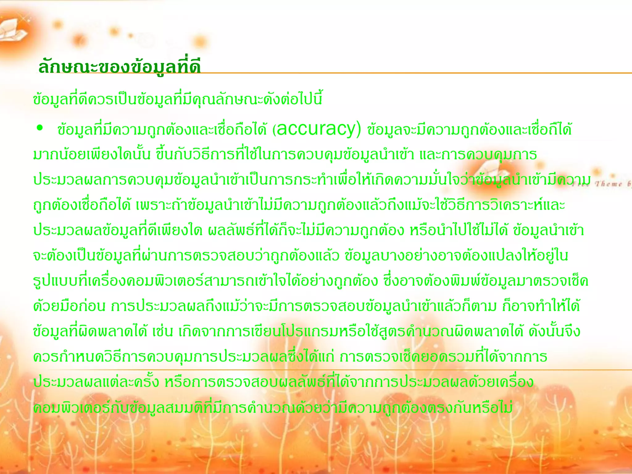 ลักษณะของข้อมูลที่ดี
ข้อมูลที่ดีควรเป็นข้อมูลที่มีคุณลักษณะดังต่อไปนี้
• ข้อมูลที่มีความถูกต้องและเชื่อถือได้ (accuracy) ข้อมูลจะมีความถูกต้องและเชื่อถืได้
มากน้อยเพียงใดนั้น ขึ้นกับวิธีการที่ใช้ในการควบคุมข้อมูลน้าเข้า และการควบคุมการ
ประมวลผลการควบคุมข้อมูลน้าเข้าเป็นการกระท้าเพื่อให้เกิดความมันใจว่าข้อมูลน้าเข้ามีความ
                                                                     ่
ถูกต้องเชื่อถือได้ เพราะถ้าข้อมูลน้าเข้าไม่มีความถูกต้องแล้วถึงแม้จะใช้วิธีการวิเคราะห์และ
ประมวลผลข้อมูลที่ดีเพียงใด ผลลัพธ์ที่ได้ก็จะไม่มีความถูกต้อง หรือน้าไปใช้ไม่ได้ ข้อมูลน้าเข้า
จะต้องเป็นข้อมูลที่ผ่านการตรวจสอบว่าถูกต้องแล้ว ข้อมูลบางอย่างอาจต้องแปลงให้อยู่ใน
รูปแบบที่เครื่องคอมพิวเตอร์สามารถเข้าใจได้อย่างถูกต้อง ซึ่งอาจต้องพิมพ์ข้อมูลมาตรวจเช็ค
ด้วยมือก่อน การประมวลผลถึงแม้ว่าจะมีการตรวจสอบข้อมูลน้าเข้าแล้วก็ตาม ก็อาจท้าให้ได้
ข้อมูลที่ผดพลาดได้ เช่น เกิดจากการเขียนโปรแกรมหรือใช้สูตรค้านวณผิดพลาดได้ ดังนั้นจึง
           ิ
ควรก้าหนดวิธีการควบคุมการประมวลผลซึ่งได้แก่ การตรวจเช็คยอดรวมที่ได้จากการ
ประมวลผลแต่ละครั้ง หรือการตรวจสอบผลลัพธ์ที่ได้จากการประมวลผลด้วยเครื่อง
คอมพิวเตอร์กับข้อมูลสมมติที่มีการค้านวณด้วยว่ามีความถูกต้องตรงกันหรือไม่
 