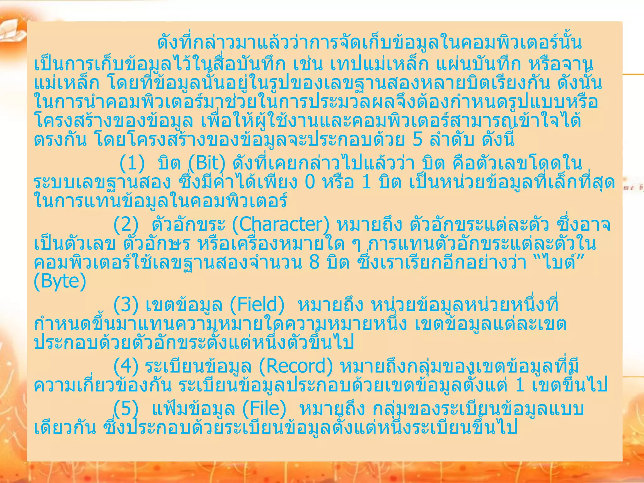 ดังที่กล่าวมาแล้วว่าการจัดเก็บข้อมูลในคอมพิวเตอร์นั้น
เป็นการเก็บข้อมูลไว้ในสื่อบันทึก เช่น เทปแม่เหล็ก แผ่นบันทึก หรือจาน
แม่เหล็ก โดยที่ข้อมูลนั้นอยู่ในรูปของเลขฐานสองหลายบิตเรียงกัน ดังนั้น
ในการนาคอมพิวเตอร์มาช่วยในการประมวลผลจึงต้องกาหนดรูปแบบหรือ
โครงสร้างของข้อมูล เพื่อให้ผู้ใช้งานและคอมพิวเตอร์สามารถเข้าใจได้
ตรงกัน โดยโครงสร้างของข้อมูลจะประกอบด้วย 5 ลาดับ ดังนี้
            (1) บิต (Bit) ดังที่เคยกล่าวไปแล้วว่า บิต คือตัวเลขโดดใน
ระบบเลขฐานสอง ซึ่งมีค่าได้เพียง 0 หรือ 1 บิต เป็นหน่วยข้อมูลที่เล็กที่สุด
ในการแทนข้อมูลในคอมพิวเตอร์
          (2) ตัวอักขระ (Character) หมายถึง ตัวอักขระแต่ละตัว ซึ่งอาจ
เป็นตัวเลข ตัวอักษร หรือเครื่องหมายใด ๆ การแทนตัวอักขระแต่ละตัวใน
คอมพิวเตอร์ใช้เลขฐานสองจานวน 8 บิต ซึ่งเราเรียกอีกอย่างว่า “ไบต์”
(Byte)
          (3) เขตข้อมูล (Field) หมายถึง หน่วยข้อมูลหน่วยหนึ่งที่
กาหนดขึ้นมาแทนความหมายใดความหมายหนึ่ง เขตข้อมูลแต่ละเขต
ประกอบด้วยตัวอักขระตั้งแต่หนึ่งตัวขึ้นไป
          (4) ระเบียนข้อมูล (Record) หมายถึงกลุ่มของเขตข้อมูลที่มี
ความเกี่ยวข้องกัน ระเบียนข้อมูลประกอบด้วยเขตข้อมูลตั้งแต่ 1 เขตขึ้นไป
          (5) แฟ้มข้อมูล (File) หมายถึง กลุ่มของระเบียนข้อมูลแบบ
เดียวกัน ซึ่งประกอบด้วยระเบียนข้อมูลตั้งแต่หนึ่งระเบียนขึ้นไป
 