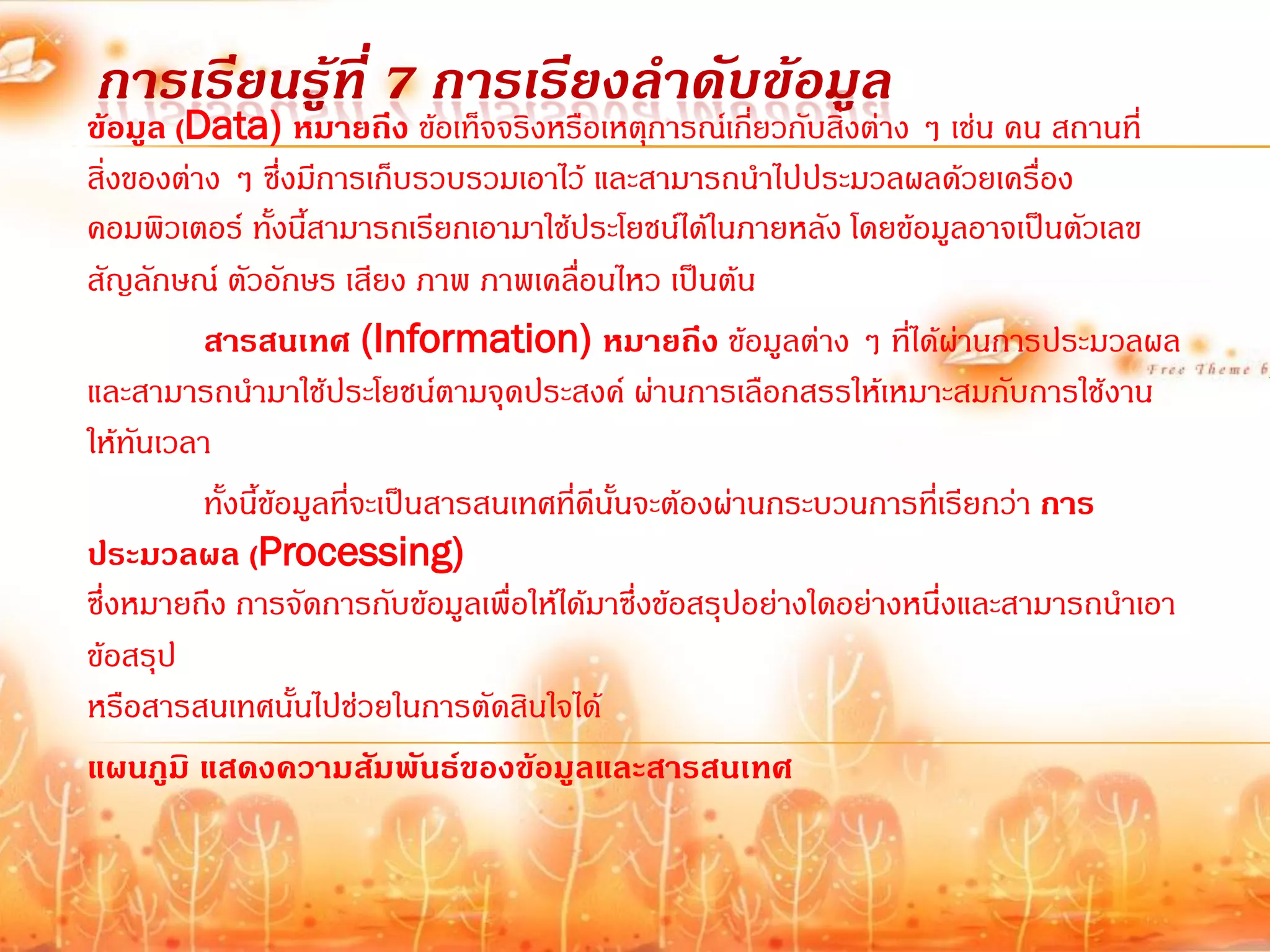 การเรียนรู้ที่ 7 การเรียงลาดับข้อมูล
ข้อมูล (Data) หมายถึง ข้อเท็จจริงหรือเหตุการณ์เกี่ยวกับสิ่งต่าง ๆ เช่น คน สถานที่
สิ่งของต่าง ๆ ซึ่งมีการเก็บรวบรวมเอาไว้ และสามารถน้าไปประมวลผลด้วยเครื่อง
คอมพิวเตอร์ ทั้งนี้สามารถเรียกเอามาใช้ประโยชน์ได้ในภายหลัง โดยข้อมูลอาจเป็นตัวเลข
สัญลักษณ์ ตัวอักษร เสียง ภาพ ภาพเคลื่อนไหว เป็นต้น
          สารสนเทศ (Information) หมายถึง ข้อมูลต่าง ๆ ที่ได้ผ่านการประมวลผล
และสามารถน้ามาใช้ประโยชน์ตามจุดประสงค์ ผ่านการเลือกสรรให้เหมาะสมกับการใช้งาน
ให้ทันเวลา
          ทั้งนี้ข้อมูลที่จะเป็นสารสนเทศที่ดีนั้นจะต้องผ่านกระบวนการที่เรียกว่า การ
ประมวลผล (Processing)
ซึ่งหมายถึง การจัดการกับข้อมูลเพื่อให้ได้มาซึ่งข้อสรุปอย่างใดอย่างหนึ่งและสามารถน้าเอา
ข้อสรุป
หรือสารสนเทศนั้นไปช่วยในการตัดสินใจได้
แผนภูมิ แสดงความสัมพันธ์ของข้อมูลและสารสนเทศ
 
