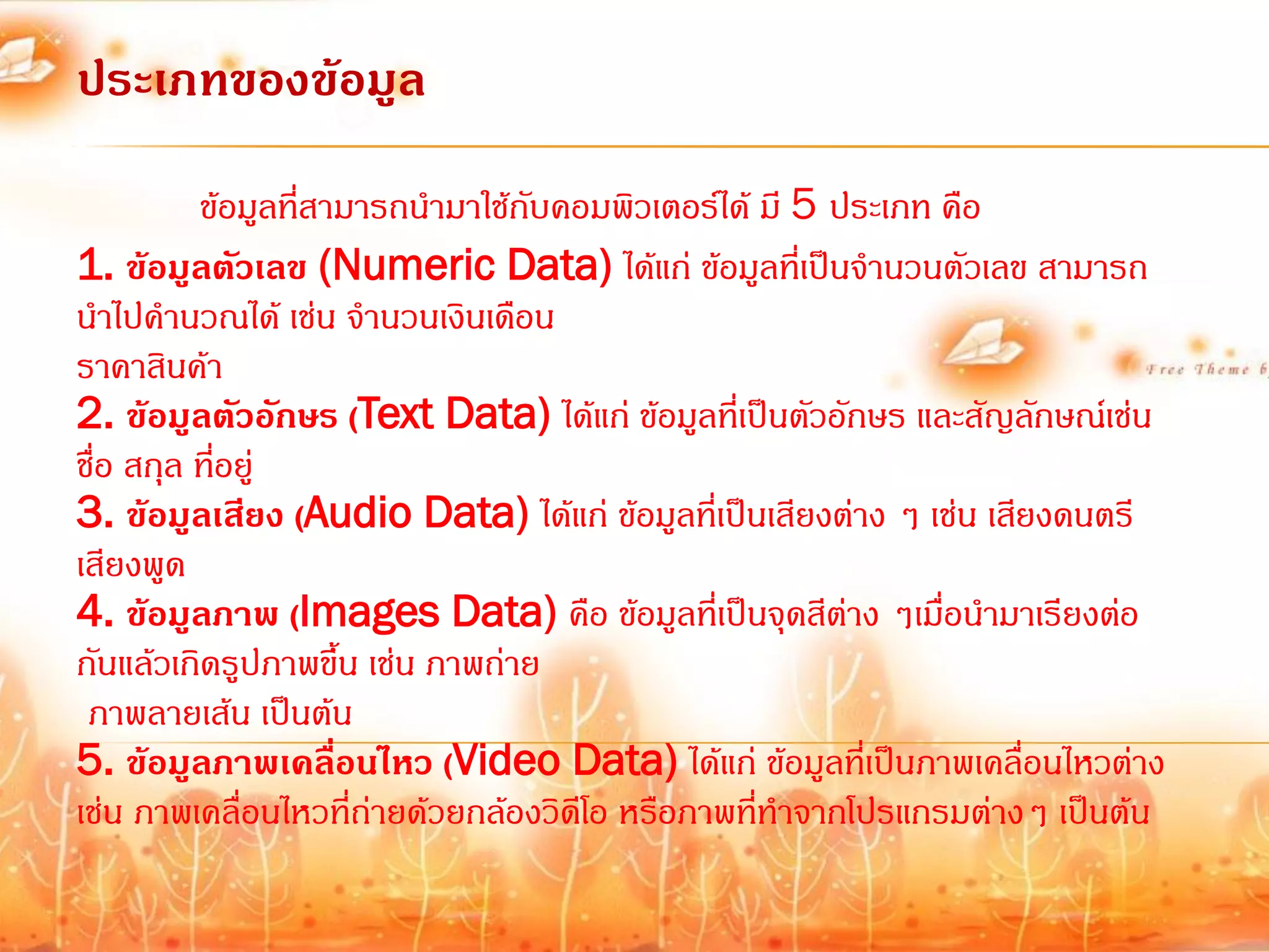 ประเภทของข้อมูล
          ข้อมูลที่สามารถน้ามาใช้กับคอมพิวเตอร์ได้ มี 5 ประเภท คือ
1. ข้อมูลตัวเลข (Numeric Data) ได้แก่ ข้อมูลที่เป็นจ้านวนตัวเลข สามารถ
น้าไปค้านวณได้ เช่น จ้านวนเงินเดือน
ราคาสินค้า
2. ข้อมูลตัวอักษร (Text Data) ได้แก่ ข้อมูลที่เป็นตัวอักษร และสัญลักษณ์เช่น
ชื่อ สกุล ที่อยู่
3. ข้อมูลเสียง (Audio Data) ได้แก่ ข้อมูลที่เป็นเสียงต่าง ๆ เช่น เสียงดนตรี
เสียงพูด
4. ข้อมูลภาพ (Images Data) คือ ข้อมูลที่เป็นจุดสีต่าง ๆเมื่อน้ามาเรียงต่อ
กันแล้วเกิดรูปภาพขึ้น เช่น ภาพถ่าย
 ภาพลายเส้น เป็นต้น
5. ข้อมูลภาพเคลื่อนไหว (Video Data) ได้แก่ ข้อมูลที่เป็นภาพเคลื่อนไหวต่าง
เช่น ภาพเคลื่อนไหวที่ถ่ายด้วยกล้องวิดีโอ หรือภาพที่ท้าจากโปรแกรมต่างๆ เป็นต้น
 