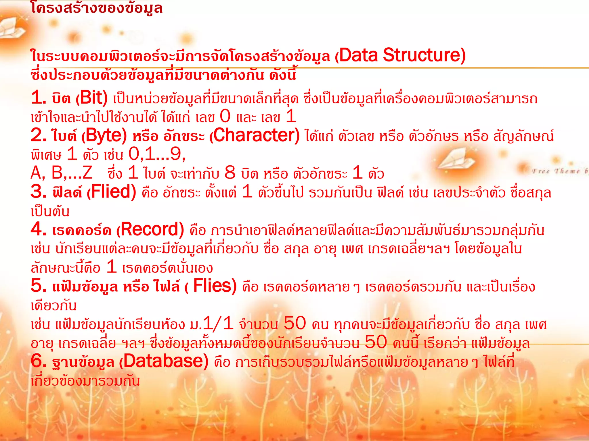 โครงสร้างของข้อมูล

ในระบบคอมพิวเตอร์จะมีการจัดโครงสร้างข้อมูล (Data Structure)
ซึ่งประกอบด้วยข้อมูลที่มีขนาดต่างกัน ดังนี้
1. บิต (Bit) เป็นหน่วยข้อมูลที่มขนาดเล็กที่สุด ซึ่งเป็นข้อมูลที่เครื่องคอมพิวเตอร์สามารถ
                                   ี
เข้าใจและน้าไปใช้งานได้ ได้แก่ เลข 0 และ เลข 1
2. ไบต์ (Byte) หรือ อักขระ (Character) ได้แก่ ตัวเลข หรือ ตัวอักษร หรือ สัญลักษณ์
พิเศษ 1 ตัว เช่น 0,1…9,
A, B,…Z ซึ่ง 1 ไบต์ จะเท่ากับ 8 บิต หรือ ตัวอักขระ 1 ตัว
3. ฟิลด์ (Flied) คือ อักขระ ตั้งแต่ 1 ตัวขึ้นไป รวมกันเป็น ฟิลด์ เช่น เลขประจ้าตัว ชื่อสกุล
เป็นต้น
4. เรคคอร์ด (Record) คือ การน้าเอาฟิลด์หลายฟิลด์และมีความสัมพันธ์มารวมกลุ่มกัน
เช่น นักเรียนแต่ละคนจะมีข้อมูลที่เกี่ยวกับ ชื่อ สกุล อายุ เพศ เกรดเฉลี่ยฯลฯ โดยข้อมูลใน
ลักษณะนี้คือ 1 เรคคอร์ดนั่นเอง
5. แฟ้มข้อมูล หรือ ไฟล์ ( Flies) คือ เรคคอร์ดหลายๆ เรคคอร์ดรวมกัน และเป็นเรื่อง
เดียวกัน
เช่น แฟ้มข้อมูลนักเรียนห้อง ม.1/1 จ้านวน 50 คน ทุกคนจะมีข้อมูลเกี่ยวกับ ชื่อ สกุล เพศ
อายุ เกรดเฉลี่ย ฯลฯ ซึ่งข้อมูลทั้งหมดนี้ของนักเรียนจ้านวน 50 คนนี้ เรียกว่า แฟ้มข้อมูล
6. ฐานข้อมูล (Database) คือ การเก็บรวบรวมไฟล์หรือแฟ้มข้อมูลหลายๆ ไฟล์ที่
เกี่ยวข้องมารวมกัน
 