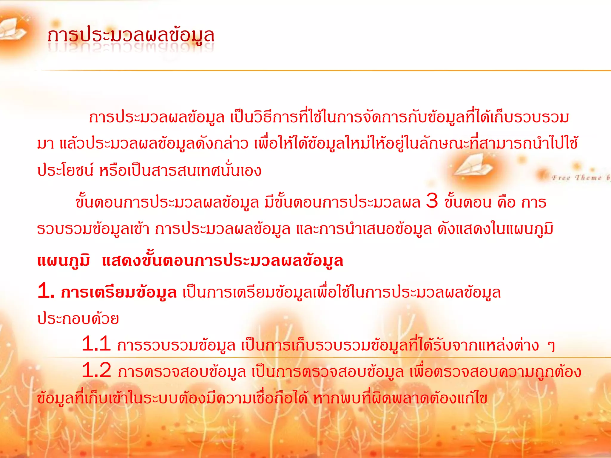 การประมวลผลข้อมูล

          การประมวลผลข้อมูล เป็นวิธีการที่ใช้ในการจัดการกับข้อมูลที่ได้เก็บรวบรวม
มา แล้วประมวลผลข้อมูลดังกล่าว เพื่อให้ได้ข้อมูลใหม่ให้อยู่ในลักษณะที่สามารถน้าไปใช้
ประโยชน์ หรือเป็นสารสนเทศนันเอง่
      ขั้นตอนการประมวลผลข้อมูล มีขั้นตอนการประมวลผล 3 ขั้นตอน คือ การ
รวบรวมข้อมูลเข้า การประมวลผลข้อมูล และการน้าเสนอข้อมูล ดังแสดงในแผนภูมิ
แผนภูมิ แสดงขั้นตอนการประมวลผลข้อมูล
1. การเตรียมข้อมูล เป็นการเตรียมข้อมูลเพื่อใช้ในการประมวลผลข้อมูล
ประกอบด้วย
       1.1 การรวบรวมข้อมูล เป็นการเก็บรวบรวมข้อมูลที่ได้รับจากแหล่งต่าง ๆ
       1.2 การตรวจสอบข้อมูล เป็นการตรวจสอบข้อมูล เพื่อตรวจสอบความถูกต้อง
ข้อมูลที่เก็บเข้าในระบบต้องมีความเชื่อถือได้ หากพบที่ผิดพลาดต้องแก้ไข
 